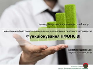 Zainwestujmy razem w środowisko
Інвестуймо разом у навколишнє середовище
Національний фонд охорони навколишнього середовища та водного господарства
Кристіан Щепаньскі
Заступник Голови НФОНСіВГ
Функціонування НФОНСіВГ
 