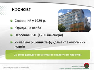 Zainwestujmy razem w środowisko
НФОНСіВГ
Створений у 1989 р.
Юридична особа
Персонал 550 (>200 інженери)
Унікальне рішення та фундамент екологічних
коштів
25 років досвіду у фінансуванні екологічних проектів!
 