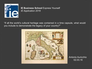 “If all the world’s cultural heritage was contained in a time capsule, what would
you include to demonstrate the legacy of your country?”
IE Business School Express Yourself
IE Application 2016
Antonio Auricchio
02.03.16
 