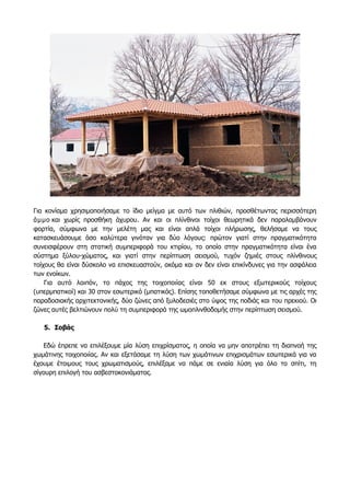 Για κονίαμα χρησιμοποιήσαμε το ίδιο μείγμα με αυτό των πλιθιών, προσθέτωντας περισσότερη
άμμο και χωρίς προσθήκη άχυρου. Αν και οι πλίνθινοι τοίχοι θεωρητικά δεν παραλαμβάνουν
φορτία, σύμφωνα με την μελέτη μας και είναι απλά τοίχοι πλήρωσης, θελήσαμε να τους
κατασκευάσουμε όσο καλύτερα γινόταν για δύο λόγους: πρώτον γιατί στην πραγματικότητα
συνεισφέρουν στη στατική συμπεριφορά του κτιρίου, το οποίο στην πραγματικότητα είναι ένα
σύστημα ξύλου-χώματος, και γιατί στην περίπτωση σεισμού, τυχόν ζημιές στους πλίνθινους
τοίχους θα είναι δύσκολο να επισκευαστούν, ακόμα και αν δεν είναι επικίνδυνες για την ασφάλεια
των ενοίκων.
Για αυτό λοιπόν, το πάχος της τοιχοποιίας είναι 50 εκ στους εξωτερικούς τοίχους
(υπερμπατικοί) και 30 στον εσωτερικό (μπατικός). Επίσης τοποθετήσαμε σύμφωνα με τις αρχές της
παραδοσιακής αρχιτεκτονικής, δύο ζώνες από ξυλοδεσιές στο ύψος της ποδιάς και του πρεκιού. Οι
ζώνες αυτές βελτιώνουν πολύ τη συμπεριφορά της ωμοπλινθοδομής στην περίπτωση σεισμού.
5. Σοβάς
Εδώ έπρεπε να επιλέξουμε μία λύση επιχρίσματος, η οποία να μην αποτρέπει τη διαπνοή της
χωμάτινης τοιχοποιίας. Αν και εξετάσαμε τη λύση των χωμάτινων επιχρισμάτων εσωτερικά για να
έχουμε έτοιμους τους χρωματισμούς, επιλέξαμε να πάμε σε ενιαία λύση για όλο το σπίτι, τη
σίγουρη επιλογή του ασβεστοκονιάματος.
 