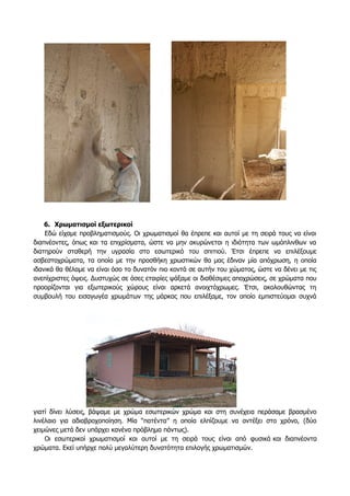 6. Χρωματισμοί εξωτερικοί
Εδώ είχαμε προβληματισμούς. Οι χρωματισμοί θα έπρεπε και αυτοί με τη σειρά τους να είναι
διαπνέοντες, όπως και τα επιχρίσματα, ώστε να μην ακυρώνεται η ιδιότητα των ωμόπλινθων να
διατηρούν σταθερή την υγρασία στο εσωτερικό του σπιτιού. Έτσι έπρεπε να επιλέξουμε
ασβεστοχρώματα, τα οποία με την προσθήκη χρωστικών θα μας έδιναν μία απόχρωση, η οποία
ιδανικά θα θέλαμε να είναι όσο το δυνατόν πιο κοντά σε αυτήν του χώματος, ώστε να δένει με τις
ανεπίχριστες όψεις. Δυστυχώς σε όσες εταιρίες ψάξαμε οι διαθέσιμες αποχρώσεις, σε χρώματα που
προορίζονται για εξωτερικούς χώρους είναι αρκετά ανοιχτόχρωμες. Έτσι, ακολουθώντας τη
συμβουλή του εισαγωγέα χρωμάτων της μάρκας που επιλέξαμε, τον οποίο εμπιστεύομαι συχνά
γιατί δίνει λύσεις, βάψαμε με χρώμα εσωτερικών χρώμα και στη συνέχεια περάσαμε βρασμένο
λινέλαιο για αδιαβροχοποίηση. Μία “πατέντα” η οποία ελπίζουμε να αντέξει στο χρόνo, (δύο
χειμώνες μετά δεν υπάρχει κανένα πρόβλημα πάντως).
Οι εσωτερικοί χρωματισμοί και αυτοί με τη σειρά τους είναι από φυσικά και διαπνέοντα
χρώματα. Εκεί υπήρχε πολύ μεγαλύτερη δυνατότητα επιλογής χρωματισμών.
 