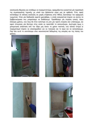 οικολογικής δόμησης και επιλέξαμε να πειραματιστούμε, εφαρμόζοντας ουσιαστικά μία παραλλαγή
της συγκεκριμένης τεχνικής, με υλικά που βρίσκονται γύρω μας σε αφθονία. Έτσι, αφού
καταλήξαμε σε κάποιες αναλoγίες σε μικρές επιφάνειες στην Αθήνα, ξεκινήσαμε την εφαρμογή
τμηματικά. Ήταν μία διαδικασία αρκετά χρονοβόρα, η οποία αναγκαστικά έπρεπε να γίνεται τα
Σαββατοκύριακα που μπορούσαμε να διαθέσουμε. Προσθέσαμε μία στρώση υλικού, λόγω
έλλειψης χρόνου, ενώ ίσως θα ήταν καλύτερο να μπει μία πρώτη στρώση σαν υπόστρωμα, και
αφού στεγνώσει μία δεύτερη στην οποία να προστεθεί το σαπουνόνερο. Δυστυχώς όμως η
χιλιομετρική απόσταση από την έδρα μας έκανε το χρόνο πιεστικό, ενώ κάποια στιγμή οι
πειραματισμοί έπρεπε να ολοκληρωθούν για να τελειώσει και το έργο και να κατοικήσουμε.
Παρ΄όλα αυτά το αποτέλεσμα είναι ικανοποιητικό δεδομένης της απειρίας και της πίεσης του
χρόνου.
 