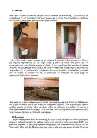 9. Δάπεδα
Εδώ είχαμε τη μόνη ουσιαστική αστοχία κατά τη διάρκεια της κατασκευής. Προσπαθήσαμε να
αναβιώσουμε την τεχνική της πατητής τσιμεντοκονίας, με την οποία ήταν επενδυδεμένα παλιότερα
όλα τα δάπεδα του χωριού, χειρονακτικά και χωρίς εργαλεία.
Σαν πρώτη στρώση μπήκε περλομπετόν για αυξημένη θερμομόνωση. Στη συνέχεια προσθέσαμε
μία στρώση τσιμεντοκονία με μία μικρή κλίση, η οποία να οδηγεί στο μπάνιο για να
αντιμετωπίσουμε τυχόν διαρροή νερού στο μέλλον. Έπειτα προσθέσαμε ένα πολύ λεπτό στρώμα
τσιμέντου και χρώματος σε σκόνη (αριάνι), το οποίο όσο ήταν υγρό το στρώναμε με το μυστρί για
να γίνει λείο. Την τεχνική αυτή λένε οι παλιότεροι ότι είχαμε εφαρμόσει στο χωριό ένα συνεργείο
από τον Πειραιά τη δεκαετία του '40, με αποτέλεσμα να καθιερωθεί στο χωριό μέχρι να
εμφανιστούν αργότερα τα πλακάκια.
Δυστυχώς δεν είχαμε προβλέψει αρμούς μεταξύ των δωματίων, ενώ ίσως έπρεπε να διαβρέχουμε
πιο συχνά το δάπεδο για να μην στεγνώσει υπερβολικά γρήγορα. Έτσι εμφανίστηκαν αρκετά
μεγάλες ρωγμές, τις οποίες πρέπει με κάποιο τρόπο να κλείσουμε στο μέλλον. Στο μπάνιο η
διάθεση για πειραματισμό εξαντλήθηκε. Έτσι επιλέξαμε έτοιμο βιομηχανοποιημένο προιόν πατητής
τσιμεντοκονίας δαπέδου, με πολύ καλό αποτέλεσμα.
10.Θέρμανση
Aρχικά απορρίφθηκε η λύση της συμβατικής λύσης με λέβητα, σωληνώσεις και καλοριφέρ γιατί
υπάρχει ο κίνδυνος διαρροής και, εφόσον πρόκειται για εξοχική κατοικία, για σοβαρή βλάβη στη
χωμάτινη τοιχοποιία. Η ηλεκτρική θέρμανση απορρίφθηκε για περιβαλλοντικούς λόγους, ενώ το
“ενεργειακό” τζάκι γιατί θα δέσμευε πολύτιμο χώρο σε μία ήδη πολύ μικρή κατοικία. Η αρχική
 