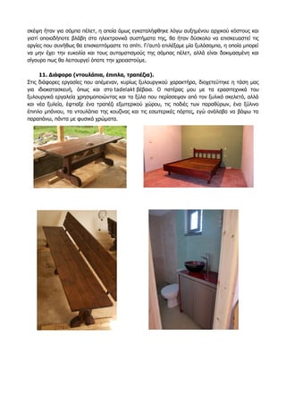 σκέψη ήταν για σόμπα πέλετ, η οποία όμως εγκαταλήφθηκε λόγω αυξημένου αρχικού κόστους και
γιατί οποιαδήποτε βλάβη στα ηλεκτρονικά συστήματα της, θα ήταν δύσκολο να επισκευαστεί τις
αργίες που συνήθως θα επισκεπτόμαστε το σπίτι. Γι'αυτό επιλέξαμε μία ξυλόσομπα, η οποία μπορεί
να μην έχει την ευκολία και τους αυτοματισμούς της σόμπας πέλετ, αλλά είναι δοκιμασμένη και
σίγουρο πως θα λειτουργεί όποτε την χρειαστούμε.
11. Διάφορα (ντουλάπια, έπιπλα, τραπέζια).
Στις διάφορες εργασίες που απέμεναν, κυρίως ξυλουργικού χαρακτήρα, διοχετεύτηκε η τάση μας
για ιδιοκατασκευή, όπως και στο tadelakt βέβαια. Ο πατέρας μου με τα ερασιτεχνικά του
ξυλουργικά εργαλεία χρησιμοποιώντας και τα ξύλα που περίσσεψαν από τον ξυλικό σκελετό, αλλά
και νέα ξυλεία, έφτιαξε ένα τραπέζι εξωτερικού χώρου, τις ποδιές των παραθύρων, ένα ξύλινο
έπιπλο μπάνιου, τα ντουλάπια της κουζίνας και τις εσωτερικές πόρτες, εγώ ανάλαβα να βάψω τα
παραπάνω, πάντα με φυσικά χρώματα.
 