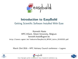 Introduction to EasyBuild
Getting Scientiﬁc Software Installed With Ease
Kenneth Hoste
HPC-UGent, Ghent University, Belgium
kenneth.hoste@ugent.be
http://users.ugent.be/~kehoste/EasyBuild_HPCAC_intro_20160323.pdf
March 23rd 2016 – HPC Advisory Council conference – Lugano
http://hpcugent.github.io/easybuild - http://easybuild.readthedocs.org
 