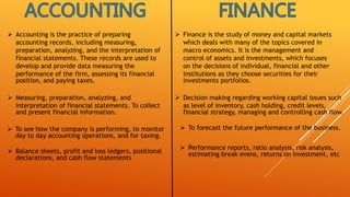  Accounting is the practice of preparing
accounting records, including measuring,
preparation, analyzing, and the interpretation of
financial statements. These records are used to
develop and provide data measuring the
performance of the firm, assessing its financial
position, and paying taxes.
 Finance is the study of money and capital markets
which deals with many of the topics covered in
macro economics. It is the management and
control of assets and investments, which focuses
on the decisions of individual, financial and other
institutions as they choose securities for their
investments portfolios.
 Measuring, preparation, analyzing, and
interpretation of financial statements. To collect
and present financial information.
 Decision making regarding working capital issues such
as level of inventory, cash holding, credit levels,
financial strategy, managing and controlling cash flow.
 To see how the company is performing, to monitor
day to day accounting operations, and for taxing.
 To forecast the future performance of the business.
 Balance sheets, profit and loss ledgers, positional
declarations, and cash flow statements
 Performance reports, ratio analysis, risk analysis,
estimating break evens, returns on investment, etc
 
