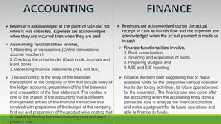  Revenue is acknowledged at the point of sale and not
when it was collected. Expenses are acknowledged
when they are incurred than when they are paid
 Revenues are acknowledged during the actual
receipt in cash as in cash flow and the expenses are
acknowledged when the actual payment is made as
in cash
 Accounting functionalities involve,
1.Recording of transactions (Online transactions,
Journal vouchers)
2.Checking the prime books (Cash book, Journals and
Bank book)
3.Generating financial statements (P&L and B/S).
 Finance functionalities involve,
1. Bank co-ordination,
2. Sourcing and Application of funds,
3. Preparing Budgets and
4. MIS and EIS reporting
 The accounting is the entry of the financials
transactions of the company or firm that include entry of
the ledger accounts, preparation of the trial balances
and preparation of the final statement. The costing is
one of the branch of the accounting that is different
from general entries of the financial transaction that
involved with preparation of the budget of the company,
find out and preparation of the product wise costing that
is useful for finding the manufacturing cost and each
product cost.
 Finance the term itself suggesting that to make
available funds for the companies various operation
like its day to day activities , its future operation and
for the expansion. The finance can also come after
the accounting when the accounting entry done a
person be able to analyze the financial condition
and make a judgment for its future operations and
able to finance its funds.
 