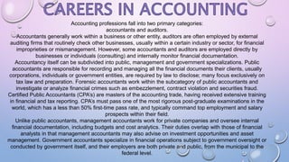 Accounting professions fall into two primary categories:
accountants and auditors.
Accountants generally work within a business or other entity, auditors are often employed by external
auditing firms that routinely check other businesses, usually within a certain industry or sector, for financial
improprieties or mismanagement. However, some accountants and auditors are employed directly by
businesses or individuals (consulting) and internally monitor financial documentation.
Accountancy itself can be subdivided into public, management and government specializations. Public
accountants are responsible for recording and managing all the financial documents their clients, usually
corporations, individuals or government entities, are required by law to disclose; many focus exclusively on
tax law and preparation. Forensic accountants work within the subcategory of public accountants and
investigate or analyze financial crimes such as embezzlement, contract violation and securities fraud.
Certified Public Accountants (CPA’s) are masters of the accounting trade, having received extensive training
in financial and tax reporting. CPA’s must pass one of the most rigorous post-graduate examinations in the
world, which has a less than 50% first-time pass rate, and typically command top employment and salary
prospects within their field.
Unlike public accountants, management accountants work for private companies and oversee internal
financial documentation, including budgets and cost analytics. Their duties overlap with those of financial
analysts in that management accountants may also advise on investment opportunities and asset
management. Government accountants specialize in financial operations subject to government oversight or
conducted by government itself, and their employers are both private and public, from the municipal to the
federal level.
 