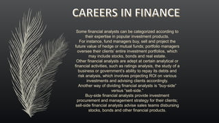 Some financial analysts can be categorized according to
their expertise in popular investment products.
For instance, fund managers buy, sell and project the
future value of hedge or mutual funds; portfolio managers
oversee their clients’ entire investment portfolios, which
may include stocks, bonds and real estate.
Other financial analysts are adept at certain analytical or
financial activities, such as ratings analysis, the study of a
business or government’s ability to repay its debts and
risk analysis, which involves projecting ROI on various
investments and advising clients accordingly.
Another way of dividing financial analysts is “buy-side”
versus “sell-side.”
Buy-side financial analysts provide investment
procurement and management strategy for their clients;
sell-side financial analysts advise sales teams disbursing
stocks, bonds and other financial products.
 