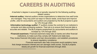 A bachelor’s degree in accounting is typically required for the following auditing-
related careers:
•Internal auditor: Internal auditors review organizations to determine how well funds
are managed. They may point out ways to reduce waste, avoid fraud and improve
profits. Jobs for accountants and auditors are projected by the BLS projects to grow
by 13% through 2022.
•Information technology auditor: IT auditors review the controls for an institution’s
computer and data processing systems. Their job is to ensure that financial data is
accurate and reliable. The BLS projects employment for accountants and auditors to
increase by 13% through 2022.
•Financial examiners: Financial examiners keep tabs on banks and other financial
institutions, to make sure they comply with federal and state laws.
They review financial information and loan documentation, and establish procedures
to ensure regulatory compliance.
Financial examiners also help consumers avoid predatory loans
that charge excessive interest and can damage credit scores. The BLS projects
steady job growth for financial examiners through 2022.
 