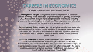 A degree in economics can lead to careers such as:
•Management analyst: Management analysts are projected to be in high
demand in coming years, as the BLS projects these jobs to grow by 19% through
2022. Management analysts improve organizational efficiency by analyzing
problems and developing plans to solve them. They may recommend alternative
practices, new procedures or organization changes.
•Budget Analyst: Budget analysts work with private and public organizations to
safeguard their finances and monitor spending. They develop budgets, ensure
compliance with procedures and regulations, and make recommendations to
management. The BLS projects steady growth for budget analyst jobs in the
coming years.
•Financial examiners: Financial examiners monitor banks and other financial
institutions’ financial health, by reviewing their balance sheets, loan
documentation, and assets and liabilities. They specialize either in risk scoping or
in consumer compliance. Financial examiners are often employed by the federal
or state governments and other agencies. The BLS also projects steady job
growth for financial examiners through 2022.
 