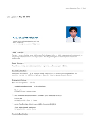 Source: Bdjobs.com Online CV Bank
Last Updated : May 30, 2016
K. M. SADDAM HOSSAIN
Address: 156(6-B),Sultangonj,Rayerbazar,Dhaka-1209
Mobile : 01718170799
email:dev.saddam@gmail.com, saddam1700@gmail.com
Career Objective:
To make a name and buildup career at Information Technology and utilize my skill to make substantial contribution to the
long-term goal, I am interested to pursuing a career in Web Programming,Database Development and Software
development.
Career Summary:
Recently I am working as a web developer/software engineer of a software company in Dhaka.
Special Qualification:
Membership and Internship: I am an associate member (member id-8322) of Bangladesh computer society and
completed internship from NICT Internship Program (Batch-9th) Under Bangladesh Computer Council.
Employment History:
Total Year of Experience : 4.0 Year(s)
1. Software Engineer ( October 1, 2014 - Continuing)
Ideatweaker
Company Location : Lalmatia, Dhaka
2. Web Developer / Software Engineer ( January 1, 2013 - September 30, 2014)
LoooGo BD
Company Location : Mirpur 10, Dhaka
3. Junior Web Developer (Intern) ( June 1, 2012 - December 31, 2012)
Junior Web Developer (Internship)
Company Location : Jigatola, Dhaka
Academic Qualification:
 