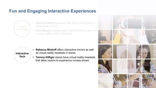 10
• Urban Outfitters acquired the Vetri Family group of
restaurants in 2015
• Club Monaco collaborated Café Myriade to open an
in-store coffee shop in Montreal
Food &
Beverage
Interactive
Tech
• Rebecca Minkoff offers interactive mirrors as well
as virtual reality headsets in stores
• Tommy Hilfiger stores have virtual reality headsets
that allow visitors to experience runway shows
Fun and Engaging Interactive Experiences
 