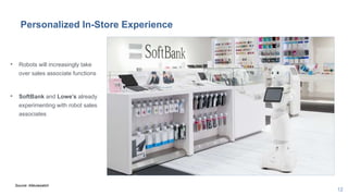 12
Personalized In-Store Experience
• Robots will increasingly take
over sales associate functions
• SoftBank and Lowe’s already
experimenting with robot sales
associates
Source: Altaviawatch
 