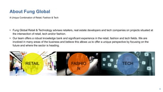 4
About Fung Global
• Fung Global Retail & Technology advises retailers, real estate developers and tech companies on projects situated at
the intersection of retail, tech and/or fashion.
• Our team offers a robust knowledge bank and significant experience in the retail, fashion and tech fields. We are
involved in many areas of the business and believe this allows us to offer a unique perspective by focusing on the
future and where the sector is heading.
A Unique Combination of Retail, Fashion & Tech
RETAIL FASHIO
N
TECH
 