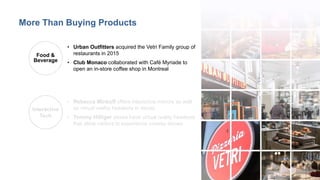 9
• Urban Outfitters acquired the Vetri Family group of
restaurants in 2015
• Club Monaco collaborated with Café Myriade to
open an in-store coffee shop in Montreal
Food &
Beverage
Interactive
Tech
• Rebecca Minkoff offers interactive mirrors as well
as virtual reality headsets in stores
• Tommy Hilfiger stores have virtual reality headsets
that allow visitors to experience runway shows
More Than Buying Products
 