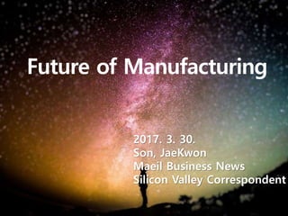Future of Manufacturing
2017. 3. 30.
Son, JaeKwon
Maeil Business News
Silicon Valley Correspondent
 