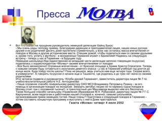 10
 Вот что сказал на прощание руководитель немецкой делегации Хайнц Букос:
- Мы очень рады теплому приему. Благодарим дирекцию и преподавателей лицея, наших юных русских
друзей и их родителей! Десять дней пролетели стремительно, у всех нас осталась масса впечатлений от
поездок в Москву и другие исторические места. Спешим домой, чтобы поделиться ими со своими друзьями
и, кроме того, успеть к футболу - в воскресенье Германия играет с Бразилией! Надеюсь на следующую
встречу - теперь у нас в Германии - в будущем году.
Немецкая школьница Ида (единственная из младшей части делегации неплохо говорящая по-русски)
поделилась с корреспондентом <Молвы> своими впечатлениями от поездки:
- Все было великолепно! Огромные впечатления - от Красной площади и Храма Христа Спасителя. Теперь
с новыми силами буду готовиться к окончанию девятого класса - у нас в Германии учебный год длится до
конца июля. Куда пойду после школы? Пока не решила, ведь учиться нам еще четыре года. Скорее всего,
в университет. А говорить по-русски я начала еще в Ташкенте, где родилась и до трех лет жила со своими
родителями.
Итог встречи подвела и руководитель <Клуба друзей Германии>, заместитель директора лицея № 7 по
учебно-воспитательной работе Н.Е. Антощенкова:
- Наше огромное спасибо генеральному директору ОАО МСЗ Владимиру Петровичу Разину - за его
помощь в организации поездок на экскурсии. Заказать автобус лицею не по карману (одна поездка в
Москву стоит три с половиной тысячи!), а транспортный цех Машзавода выделял нам его бесплатно.
Также большое спасибо начальнику Управления образования М.Н. Рубановой, директору лицея № 7 Г.С.
Карпуниной, всем педагогам и работникам нашей столовой и, конечно, семьям школьников,
организовавшим прием немецких гостей. Наши планы? Подготовка к следующей поездке в Германию -
хотим составить концертную программу и выступить с ней в Доме престарелых.
 Газета «Молва» четверг 4 июля 2002
Пресса
 