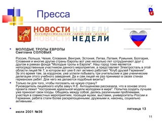 11
 МОЛОДЫЕ ТРОПЫ ЕВРОПЫ
Светлана СОЛОВЫХ
Россия, Польша, Чехия, Словакия, Венгрия, Эстония, Литва, Латвия, Румыния, Болгария,
Словения и многие другие страны Европы вот уже несколько лет сотрудничают друг с
другом в рамках фонда "Молодые тропы в Европе". Наш город тоже является
непосредственным участником данного мероприятия, а представляет Электросталь в этой
области лицей № 7, в котором вот уже 6 лет активно работает "Клуб друзей Германии".
За это время там, за кордоном, уже успели побывать три учительские и две ученические
делегации этого учебного заведения. Да и сам лицей не раз принимал в своих стенах
германских ребят. Для чего же делаются подобные визиты?
 Только ли для того, чтобы поглазеть на чужую страну?
Руководитель лицейского клуба завуч Н.Е. Антощенкова рассказала, что в основе этого
проекта лежит "построение идеальной модели молодежи в мире". Попытка создать лучшее
уже приносит свои плоды. Общаясь между собой, делясь различными проблемами,
участвуя в совместных мероприятиях, посещая музеи, выставки, университеты России и
Германии, ребята стали более раскрепощенными, дружными и, наконец, социально
активными…
 пятница 13
июля 2001 №36
Пресса
 