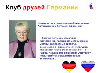 3
Координатор русско-немецкой программы
Антощенкова Наталья Ефимовна
…Каждая встреча - это новые
впечатления, поездки по историческим
местам, совместные проекты,
знакомство с национальной культурой.
Мы узнаем новое об их жизни, они - о
нашей. Каждый раз в поездках участвуют
новые ребята, рождаются новые
знакомства…
Клуб друзей Германии
 
