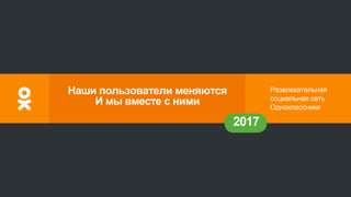 Развлекательная
социальная сеть
Одноклассники
2017
Наши пользователи меняются
И мы вместе с ними
 