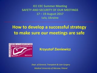 How to develop a successful strategy
to make sure our meetings are safe
ICC CEC Summer Meeting
SAFETY AND SECURITY OF OUR MEETINGS
17 – 19 August 2017
Lviv, Ukraine
Krzysztof Zieniewicz
Dept. of General, Transplant & Liver Surgery
Medical University of Warsaw, Poland
 