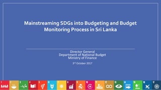 Mainstreaming SDGs into Budgeting and Budget
Monitoring Process in Sri Lanka
Director General
Department of National Budget
Ministry of Finance
3rd October 2017
 