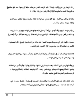 11
_
‫حزم‬ ‫إبن‬ ‫إؤلمإم‬ ‫قإل‬
(
ٌ
‫مقطوع‬
ٌّ
‫ق‬
َ
‫ح‬ ‫تل‬ ‫رسول‬ ‫ؤل‬
ً
‫مبلغإ‬ ‫مثله‬ ‫عن‬ ِ
‫دل‬ َ‫إلع‬ ‫إلوإحد‬ َ
‫ت‬
َ
‫خ‬ ‫أن‬
ً
‫ينإ‬ ِ
‫يق‬ ‫ثبت‬
ً
‫معإ‬ ‫وإلعلم‬ ‫للعمل‬ ٌ
‫ب‬ ِ
‫وج‬ ُ‫م‬ ‫به‬
)
(
‫حزم‬ ‫إلبن‬ ‫إؤلحكإم‬
/
1
/
124
)
‫إألئمة‬ ‫من‬ ‫كثت‬‫قول‬ ‫وهذإ‬
.
‫إثني‬ ‫بخت‬ ‫فكيف‬
ً
‫دإ‬ ّ
‫مجر‬ ‫بمفرده‬ ‫إلثقة‬ ‫إلوإحد‬ ‫خت‬ ‫ي‬
‫ف‬ ‫هذإ‬ ‫كإن‬‫فؤن‬
‫ر‬
‫وأكت‬ ‫ة‬ ‫ر‬
‫وعش‬ ‫وأربعة‬ ‫وثةلثة‬
. !
_
‫إلنووي‬ ‫إؤلمإم‬ ‫وقإل‬
(
، ‫به‬ ‫إلعمل‬ ‫ووجوب‬ ‫إلوإحد‬ ‫بخت‬ ‫إإلحتجإج‬ ‫عل‬ ‫به‬
ُّ
‫د‬
َ
‫عت‬
ُ
‫ي‬ ‫من‬ ‫أجمع‬ ‫قد‬
َ
‫حض‬
ُ
‫ي‬ ‫أن‬ ‫من‬ ‫ر‬
‫أكت‬ ‫بعدهم‬ ‫ومن‬ ‫إلصحإبة‬ ‫وسإئر‬ ‫إشدين‬‫ر‬‫إل‬ ‫وإلخلفإء‬ ‫تل‬ ‫رسول‬ ‫فعل‬ ‫من‬ ‫ودإلئله‬
)
‫ق‬
َ
‫وصد‬
.
‫بذإته‬ ‫إلوإحد‬ ‫خت‬ ‫فكون‬
‫للعمل‬
ً
‫موجبإ‬
‫إلصحإبة‬ ‫وآثإر‬ ‫إلنبوية‬ ‫إألحإديث‬ ‫من‬ ‫مئإت‬ ‫فيه‬
.
‫تةلهم‬ ‫ن‬ َ‫م‬
َ
‫ف‬ ‫إلتإبعي‬ ‫كبإر‬‫من‬ ‫بعدهم‬ ‫من‬ ‫آثإر‬ ‫أضفت‬ ‫ؤن‬ ‫فكيف‬
.
‫ورة‬‫بإلض‬ ‫إلدين‬ ‫من‬ ‫معلوم‬ ‫أمر‬ ‫وهو‬ ‫إلقرآن‬ ‫كتوإتر‬‫توإتره‬ ٌ
‫أمر‬ ِ
‫ه‬ِ‫ل‬ َ‫جم‬ ُ‫م‬ ‫ي‬
‫ف‬ ‫إلوإحد‬ ‫بخت‬ ‫فإإلحتجإج‬
.
‫إلوإحد‬ ‫بخت‬ ‫وعمل‬ ‫ؤإل‬ ‫ي‬
‫صحإب‬ ‫من‬ ‫ومإ‬
.
‫إلعقإئد‬ ‫من‬ ‫أمور‬ ‫وفيهإ‬ ‫وإلبةلد‬ ‫وإلقبإئل‬ ‫إلملوك‬ ‫ي‬
‫ؤل‬ ‫إلرسإئل‬ ‫يبعث‬ ‫كإن‬‫أنه‬ ‫ي‬
‫إلنب‬ ‫عن‬‫توإتر‬ ‫وقد‬ ‫بل‬
‫وإحد‬ ‫شخص‬ ‫مع‬ ‫يبعثهإ‬ ‫ذلك‬ ‫ومع‬ ‫إألحكإم‬ ‫وأصول‬
.
‫إل‬ ‫بوسيلة‬ ‫وإألحكإم‬ ‫بإلعقإئد‬ ‫يأمرهم‬ ‫أكإن‬
‫بيقي‬ ‫عليهم‬ ‫تقطع‬ ‫وإل‬ ‫إلعلم‬ ‫عليهم‬ ‫توجب‬
. !
‫ي‬
‫ف‬ ‫إلصحإبة‬ ‫بعض‬ ‫توقف‬ ‫من‬ ‫إألصإبع‬ ‫ي‬
‫عل‬ ‫تعد‬ ‫أمثلة‬ ‫هنإك‬ ‫وإنمإ‬
‫بضعة‬
‫ي‬
‫عل‬ ‫معدودة‬ ‫أحإديث‬
‫إلوإحد‬ ‫إليد‬ ‫أصإبع‬
‫ة‬
.
‫ليس‬
‫مختلفة‬ ‫أدلة‬ ‫بي‬ ٍ
‫ض‬ ُ
‫لتعإر‬ ‫بل‬
ً
‫آحإدإ‬ ‫ذإتهإ‬ ‫ي‬
‫ف‬ ‫لكونهإ‬
.
 