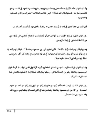 156
‫ونحو‬ ، ‫ذلك‬ ‫ي‬
‫ف‬ ‫إتبإعهم‬ ‫عدم‬ ‫لزومإ‬ ‫ويجب‬ ‫ح‬ ‫ضي‬ ‫وخطأ‬ ‫محض‬ ‫خطأ‬ ‫إألقوإل‬ ‫هذه‬ ‫تقولوإ‬ ‫أن‬ ‫وأمإ‬
‫إت‬‫ر‬‫عبإ‬ ‫من‬ ‫ذلك‬
.
‫؟‬ ‫لمإذإ‬ ‫لكم‬ ‫يقإل‬ ‫فحينهإ‬
!
‫إلصحإبة‬ ‫أكإبر‬ ‫من‬ ‫وهؤإلء‬ ‫؟‬ ‫إلخةلف‬ ‫من‬ ‫هذإ‬ ‫أليس‬
‫وعلمإئهم‬
. !
‫أنفسكم‬ ‫أجبتم‬ ‫قد‬ ‫لهم‬ ‫فقل‬ ، ‫بإلكلية‬ ‫به‬ ‫إلقإئل‬ ‫ط‬ ِ
‫سق‬
ُ
‫ي‬ ‫إل‬ ‫ذإته‬ ‫ي‬
‫ف‬ ‫إلقول‬ ‫خطأ‬ ‫بل‬ ‫قإلوإ‬ ‫فؤن‬
. !
_
2
_
‫ي‬
‫إلثإب‬ ‫إألمر‬
:
‫ي‬
‫ر‬
‫حب‬ ‫ذلك‬ ‫ي‬
‫عل‬ ‫ي‬
‫إلقطع‬ ‫إؤلجمإع‬ ‫وثبت‬ ‫قطعإ‬ ‫إلقرآن‬ ‫من‬ ‫أنهإ‬ ‫ثبت‬ ‫إآليإت‬ ‫تلك‬ ‫أن‬
‫إؤلجمإع‬ ‫ؤثبإت‬ ‫ي‬
‫ف‬ ‫إلمتعنتي‬ ‫إألئمة‬ ‫من‬
.
‫؟‬ ‫ذلك‬ ‫وكيف‬ ‫لمإذإ‬ ‫لهم‬ ‫يقإل‬ ‫وحينهإ‬
.
‫؟‬ ‫وعإئشة‬ ‫مسعود‬ ‫إبن‬ ‫قول‬ ‫إعتبإر‬ ‫فأين‬
. !
‫ؤمإ‬ ‫أنتم‬ ‫لهم‬ ‫فيقإل‬
‫من‬ ‫مخرج‬ ‫أكت‬ ‫كفر‬‫وهذإ‬ ‫سإئغ‬ ‫خةلف‬ ‫ثبوتهإ‬ ‫ي‬
‫ف‬ ‫إلمتوإترة‬ ‫إلقرآن‬ ‫آيإت‬ ‫بعض‬ ‫أن‬ ‫تقولوإ‬ ‫أن‬ ‫تريدون‬
‫أصةل‬ ‫فيه‬ ‫خةلف‬ ‫إل‬ ‫ي‬
‫قطع‬ ‫بإجمإع‬ ‫إلملة‬
.
‫لقول‬ ‫قيمة‬ ‫إل‬ ‫إلوقت‬ ‫نفس‬ ‫ي‬
‫وف‬ ‫قرآنإ‬ ‫بكونه‬ ‫إلمقطوع‬ ‫إلمتفق‬ ‫من‬ ‫نعم‬ ‫إآليإت‬ ‫تلك‬ ‫بل‬ ‫تقولوإ‬ ‫أن‬ ‫وإمإ‬
‫إلظإهر‬ ‫إلخطأ‬ ‫من‬ ‫وهو‬ ‫وعإئشة‬ ‫مسعود‬ ‫إبن‬
.
‫بقية‬ ‫ي‬
‫ف‬ ‫ذلك‬ ‫تفعلون‬ ‫إل‬ ‫ؤذن‬ ‫فلمإذإ‬ ‫لكم‬ ‫يقإل‬ ‫وحينهإ‬
‫إلمشإبهة‬ ‫إلمسإئل‬
. !
_
3
_
‫إلثإلث‬ ‫إألمر‬
:
‫عموم‬ ‫من‬ ‫أحد‬ ‫من‬ ‫يكن‬ ‫ولم‬ ‫ي‬
‫تإبع‬ ‫من‬ ‫يكن‬ ‫ولم‬ ‫ؤمإم‬ ‫من‬ ‫يكن‬ ‫لم‬ ‫إلخطأ‬ ‫هذإ‬ ‫أن‬
‫إلصحإبة‬
.
‫وعلمإئهم‬ ‫إلصحإبة‬ ‫أكإبر‬ ‫ي‬
‫ف‬ ‫همإ‬ ‫من‬ ‫وهمإ‬ ‫وعإئشة‬ ‫مسعود‬ ‫إبن‬ ‫من‬ ‫كإن‬‫بل‬
.
‫ذلك‬ ‫ومع‬
‫إلخطأ‬ ‫هذإ‬ ‫مثل‬ ‫منهم‬ ‫وقع‬
.
 