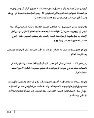 168
‫؟‬ ‫إلخةلف‬ ‫مسإئل‬ ‫ي‬
‫ف‬ ‫ؤنكإر‬ ‫إل‬ ‫أن‬ ‫يعلم‬ ‫إل‬ ‫كإن‬‫عبإس‬ ‫إبن‬ ‫أتري‬
!
‫هم‬‫وغت‬‫وعمر‬‫بكر‬ ‫أبإ‬ ‫أن‬ ‫يري‬ ‫كإن‬‫أم‬
‫؟‬ ‫إلمجتهدين‬ ‫وأكإبر‬ ‫إلدين‬ ‫أئمة‬ ‫من‬ ‫ليسوإ‬ ‫إلصحإبة‬ ‫من‬
. !
‫بكر‬ ‫ي‬
‫أب‬ ‫قول‬ ‫صحة‬ ‫بيإن‬ ‫هنإ‬ ‫إد‬‫ر‬‫إلم‬ ‫وليس‬
‫ظإهر‬‫هو‬ ‫كمإ‬‫هنإ‬ ‫هإ‬ ‫ذلك‬ ‫غت‬ ‫إد‬‫ر‬‫إلم‬ ‫بل‬ ‫عبإس‬ ‫إبن‬ ‫قول‬ ‫أو‬ ‫وعمر‬
.
‫إلجصإص‬ ‫بكر‬ ‫أبو‬ ‫إؤلمإم‬ ‫وقإل‬
(
‫جإئز‬ ‫أنه‬ ‫ي‬
‫إلشإفع‬ ‫عن‬
َ
‫حك‬
ُ
‫ي‬ ‫مإ‬ ‫إلفإحشة‬ ‫إلشنيعة‬ ‫إلمذإهب‬ ‫ومن‬
‫إلزب‬ ‫من‬ ‫بإبنته‬ ‫وج‬ ‫ر‬
‫يت‬ ‫بأن‬ ‫للرجل‬
‫حكم‬ ‫يصححه‬ ‫إل‬ ‫إلعقد‬ ‫فهذإ‬ ،
‫أهل‬ ‫دين‬ ‫من‬ ‫ليس‬ ‫ألنه‬ ‫إلحإكم‬
‫أشبه‬ ‫إلمجوس‬ ‫بمذهب‬ ‫وهو‬ ‫وإلسةلم‬ ‫إلصةلة‬ ‫عليه‬ ‫إلرسول‬ ‫يعة‬ ‫ر‬
‫بش‬ ‫يليق‬ ‫وإل‬ ‫إؤلسةلم‬
)
(
‫ح‬ ‫ر‬
‫ش‬
‫للجصإص‬ ‫إلطحإوي‬ ‫مختض‬
/
8
/
28
)
‫إلجصإص‬ ‫إؤلمإم‬ ‫قإل‬ ‫كيف‬‫إنظر‬ ‫لكن‬ ‫إألئمة‬ ‫من‬ ‫ه‬‫غت‬ ‫وإل‬ ‫ي‬
‫إلشإفع‬ ‫عن‬ ‫يثبت‬ ‫لم‬ ‫بذلك‬ ‫إلقول‬ ‫كإن‬‫وإن‬
‫إلحكم‬ ‫هذإ‬ ‫نقل‬ ‫بعد‬
.
_
3
_
‫إلثإلث‬ ‫إألمر‬
:
‫وإإلعتبإر‬‫إلنظر‬ ‫من‬ ‫حظ‬ ‫لكةلمه‬ ‫يكون‬ ‫أن‬ ‫إلبد‬ ‫مجتهد‬ ‫قإئل‬ ‫كل‬‫أن‬ ‫إلقإئل‬ ‫أن‬
‫عليهم‬‫يجوز‬ ‫وإل‬ ‫بإلكلية‬ ‫معصومي‬ ‫جعلهم‬ ‫بل‬ ، ‫أئمة‬ ‫كونهم‬‫عن‬ ‫بهم‬ ‫خرج‬ ‫قد‬ ‫حينهإ‬ ‫وإلصوإب‬
‫بإلكلية‬ ‫إلخطأ‬
.
‫وإنمإ‬ ، ‫أي‬‫ر‬‫وإل‬ ‫وإلبحث‬‫إلنظر‬ ‫فيه‬ ‫يكون‬ ‫فيمإ‬ ‫معصومي‬ ‫أنفسهم‬ ‫إألنبيإء‬ ‫يجعل‬ ‫لم‬ ‫سبحإنه‬ ‫تل‬ ‫وإن‬
، ‫إلمسإئل‬ ‫من‬ ‫عدد‬ ‫ي‬
‫ف‬ ‫إألنبيإء‬ ‫من‬ ‫عدد‬ ‫خطأ‬ ‫وثبت‬ ، ‫سبحإنه‬ ‫تل‬ ‫به‬ ‫يأمرهم‬ ‫مإ‬ ‫تبليغ‬ ‫ي‬
‫ف‬ ‫عصمتهم‬
‫أحد‬ ‫بخطؤ‬ ‫يقطعوإ‬ ‫أن‬ ‫ويتحرجون‬ ‫إألنبيإء‬ ‫لة‬‫مت‬ ‫فوق‬ ‫إألئمة‬ ‫فجعلوإ‬ ‫إر‬‫ر‬‫إألغ‬ ‫إلجهإل‬ ‫بعض‬ ‫ي‬
‫ر‬
‫أب‬ ‫ي‬
‫ر‬
‫حب‬
‫مسألة‬ ‫أي‬ ‫ي‬
‫ف‬ ‫إألئمة‬
. !
 