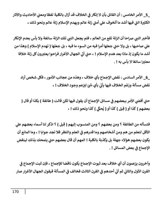 170
_
5
_
‫إلخإمس‬ ‫إألمر‬
:
‫وإآلثإر‬ ‫إألحإديث‬ ‫ي‬
‫ومعب‬ ‫لفظإ‬ ‫بإلكلية‬ ‫إل‬‫ز‬‫أ‬ ‫قد‬ ‫إلخةلف‬ ‫ي‬
‫ف‬ ‫ؤنكإر‬ ‫إل‬ ‫بأن‬ ‫إلقإئل‬ ‫أن‬
، ‫ذلك‬ ‫ونحو‬ ‫عإلم‬ ‫زلة‬ ‫إؤلسةلم‬ ‫هدم‬‫وي‬ ‫عإلم‬ ‫زلة‬ ‫ي‬
‫ر‬
‫أمب‬ ‫ي‬
‫عل‬ ‫أتخوف‬ ‫مإ‬ ‫أشد‬ ‫فيهإ‬ ‫ي‬
‫ر‬
‫إلب‬ ‫ة‬‫إلكثت‬
‫إؤلنكإر‬ ‫بعدم‬ ‫بأس‬ ‫وإل‬ ‫سإئغة‬ ‫إلزلة‬ ‫تلك‬ ‫ي‬
‫إلنب‬ ‫يجعل‬ ‫فلم‬ ، ‫إلعإلم‬ ‫من‬ ‫تقع‬ ‫إلزلة‬ ‫أن‬ ‫إحإ‬‫ض‬ ‫ي‬
‫إلنب‬ ‫فأخت‬
‫جعلهإ‬ ‫بل‬ ، ‫فيه‬ ‫مإ‬ ‫إلسوء‬ ‫من‬ ‫فيه‬ ‫إ‬‫ر‬‫أم‬ ‫جعلهإ‬ ‫ي‬
‫ر‬
‫حب‬ ‫وإل‬ ‫بل‬ ، ‫صإحبهإ‬ ‫ي‬
‫عل‬
(
‫إؤلسةلم‬ ‫تهدم‬
)
‫من‬ ‫وهذإ‬
‫إؤلسةلم‬ ‫هدم‬ ‫بعد‬ ‫مإذإ‬ ‫ؤذ‬ ‫يكون‬ ‫مإ‬ ‫أشد‬
!
‫خةلفإ‬ ‫زلة‬ ‫كل‬‫ون‬‫يعتت‬ ‫إحوإ‬‫ر‬‫ف‬ ‫إر‬‫ر‬‫إألغ‬ ‫إلجهإل‬ ‫ي‬
‫ر‬
‫أب‬ ‫ي‬
‫ر‬
‫حب‬ ،
‫به‬ ‫بأس‬ ‫إل‬ ‫سإئغإ‬ ‫إ‬‫معتت‬
. !
_
6
_
‫إلسإدس‬ ‫إألمر‬
:
‫إد‬‫ر‬‫أ‬ ‫شخص‬ ‫فكل‬ ،‫إألمور‬ ‫عجإئب‬ ‫من‬ ‫وهذه‬ ، ‫خةلف‬ ‫بأي‬ ‫إؤلجمإع‬ ‫نقض‬
‫إلخةلف‬ ‫وجود‬ ‫عم‬‫لت‬ ‫ئ‬ ‫ر‬
‫ش‬ ‫بأي‬ ‫ي‬
‫ر‬
‫يأب‬ ‫فيهإ‬ ‫إلخةلف‬ ‫م‬
ْ
‫وزع‬ ‫مسألة‬ ‫نقض‬
!
،
‫قإلت‬ ‫لكن‬ ‫فيهإ‬ ‫يقول‬ ‫أن‬ ‫إؤلجمإع‬ ‫مسإئل‬ ‫ي‬
‫ف‬ ‫ببعضهم‬ ‫إألمر‬ ‫ي‬
‫أفص‬ ‫ي‬
‫ر‬
‫حب‬
(
‫طإئفة‬
)
‫قإل‬ ‫أو‬ ‫بكذإ‬
(
‫بعضهم‬
)
‫أو‬ ‫كذإ‬
(
‫يل‬ ِ‫ق‬
)
‫أو‬ ‫كذإ‬
(
‫ي‬
َ
‫حك‬
ُ
‫ي‬
)
‫ذلك‬ ‫ونحو‬ ‫كذإ‬
!
،
‫ؤليهم‬ ‫إلمنسوب‬ ‫ومن‬ ‫؟‬ ‫بعضهم‬ ‫ومن‬ ‫؟‬ ‫إلطإئفة‬ ‫من‬ ‫فتسأله‬
(
‫يل‬ ِ‫ق‬
)
‫ي‬
‫عل‬ ‫بعضهم‬ ‫أسمإء‬ ‫لنإ‬ ‫إذكر‬ ‫؟‬
‫جوإبإ‬ ‫تجد‬ ‫فةل‬ ‫وإلنظر‬ ‫إلعلم‬ ‫ي‬
‫ف‬ ‫قدرهم‬ ‫ومإ‬ ‫أشخإصهم‬ ‫ومن‬ ‫هم‬ ‫من‬ ‫لنعلم‬ ‫إألقل‬
!
‫أن‬ ‫إلمإنع‬ ‫ومإ‬ ،
‫بإلكلية‬ ‫وكذبة‬ ‫بل‬ ‫جهلة‬ ‫هؤإلء‬ ‫بعضهم‬ ‫يكون‬
!
‫لينقض‬ ‫بذلك‬ ‫يتمحك‬ ‫ي‬
‫ر‬
‫حب‬ ‫بعضهم‬ ‫قإل‬ ‫أن‬ ‫إلمهم‬
‫إلمسإئل‬ ‫بعض‬ ‫ي‬
‫ف‬ ‫إؤلجمإع‬
. !
‫ي‬
‫ف‬ ‫إؤلجمإع‬ ‫ثبت‬ ‫فؤن‬ ، ‫لبلجمإع‬ ‫نإقضإ‬ ‫يكون‬ ‫إؤلجمإع‬ ‫ثبوت‬ ‫بعد‬ ‫خةلف‬ ‫أي‬ ‫أن‬ ‫يزعمون‬ ‫وآخرون‬
‫صإر‬ ‫إر‬‫ر‬‫إألغ‬ ‫إلجهإل‬ ‫فيقول‬ ‫إلمسألة‬ ‫ي‬
‫ف‬ ‫فخإلف‬ ‫إلثإلث‬ ‫إلقرن‬ ‫ي‬
‫ف‬ ‫أحدهم‬ ‫ي‬
‫ر‬
‫أب‬ ‫ثم‬ ‫ي‬
‫وإلثإب‬ ‫إألول‬ ‫إلقرن‬
 