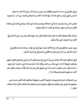 18
‫إلشإميي‬ ‫مسند‬ ‫ي‬
‫ف‬ ‫ي‬
‫إب‬‫إلطت‬ ‫وروي‬
(
960
)
‫تستقل‬ ‫مإ‬ ‫قإل‬ ‫تل‬ ‫رسول‬ ‫أن‬ ‫عبسة‬ ‫بن‬ ‫عمرو‬ ‫عن‬
‫آدم‬ ‫ي‬
‫بب‬ ‫وأغبيإء‬ ‫إلشيإطي‬ ‫من‬ ‫كإن‬‫مإ‬ ‫ؤإل‬ ‫تل‬ ‫ح‬َّ‫سب‬ ‫ؤإل‬ ‫تل‬ ِ
‫لق‬
َ
‫خ‬ ‫من‬ ٌ‫ئ‬ ‫ر‬
‫ش‬ ‫ي‬
‫ر‬
‫فيبف‬ ‫إلشمس‬
.
(
‫صحيح‬
)
‫إلبةلدة‬ ‫ي‬
‫ؤل‬
ً
‫قصدإ‬ ‫ويذهبون‬ ‫إلغبإء‬ ‫ي‬
‫ؤل‬
ً
‫تعمدإ‬ ‫ويتعمدون‬ ‫إلحمإقة‬ ‫ي‬
‫ؤل‬
ً
‫مدإ‬
َ
‫ع‬ ‫يعمدون‬ ‫ؤنمإ‬ ‫إلنإس‬ ‫فبعض‬
‫هإ‬‫وغت‬ ‫إلسإبقة‬ ‫إآليإت‬ ‫ي‬
‫ف‬ ‫سبحإنه‬ ‫عنهم‬‫أخت‬ ‫ممن‬ ‫فكإنوإ‬
.
‫ع‬ ِ‫ف‬ ُ
‫ر‬ ‫قإل‬ ‫أنه‬ ‫ي‬
‫إلنب‬ ‫عن‬‫توإتر‬ ‫فقد‬ ‫مرفوعإ‬ ‫عنه‬ ‫إؤلثم‬ ‫ولكإن‬ ‫قإئمإ‬ ‫إلعذر‬ ‫له‬ ‫لكإن‬ ‫ه‬ِ‫لقت‬ ِ
‫بخ‬ ‫هكذإ‬ ‫كإن‬‫ولو‬
‫يعقل‬ ‫أو‬ ‫أ‬‫يت‬ ‫ي‬
‫ر‬
‫حب‬ ‫إلمجنون‬ ‫عن‬ ‫إلقلم‬
.
‫سبحإنه‬ ‫قوله‬ ٍ
‫ي‬
َ
‫ع‬ َ
‫أي‬ َ
‫ر‬ ‫معهإ‬ ‫تدرك‬ ‫كأنك‬‫زيإدة‬ ‫ذلك‬ ‫ي‬
‫ف‬ ‫إلمنإفقي‬ ‫بعض‬ ‫ويزيد‬
(
‫ي‬
‫ف‬ ‫إلمنإفقي‬ ‫ؤن‬
‫إلنإر‬ ‫من‬ ‫إألسفل‬ ‫إلدرك‬
)
‫إألسفل‬ ‫إلدرك‬ ‫ي‬
‫ف‬ ‫كي‬ ‫ر‬
‫وإلمش‬ ‫إلكإفرين‬ ‫ؤن‬ ‫يقل‬ ‫ولم‬
.
‫إلجهل‬ ‫وإفعتل‬ ‫وتحإمق‬ ‫ي‬
‫تغإب‬ ‫ؤن‬ ‫أنه‬ ‫فيظن‬ ٍ
‫بليد‬ ٍ
‫وإله‬ ٍ
‫أحمق‬
ٍّ
‫رب‬ ‫مع‬ ‫يتعإمل‬ ‫كأنه‬‫إلبليد‬ ‫إلمنإفق‬ ‫ي‬
‫ر‬
‫فيأب‬
‫تعلمه‬ ‫مإ‬ ‫ي‬
‫عل‬ ‫ؤإل‬ ‫يحإسبك‬ ‫إل‬ ‫تل‬ ‫ويكأن‬‫إلعذر‬ ‫من‬ ‫بذلك‬ ‫خرج‬ ‫قد‬ ‫أنه‬ ‫بإلجهإلة‬ ‫ك‬
َّ
‫وتمح‬
!
‫إجهل‬ ‫أي‬
‫عنك‬ ٌ‫ل‬ ِ
‫جإه‬ ‫سبحإنه‬ ‫وكأنه‬ ‫تل‬ ‫يحإسبك‬ ‫فلن‬ ‫إلجهل‬ ‫ي‬
‫عل‬ ً‫نإء‬
ُ
‫ب‬ ‫شئت‬ ‫مإ‬ ‫وإفعل‬ ‫شئت‬ ‫كيف‬‫شئت‬ ‫مإ‬
‫إل‬ ‫أم‬ ‫وإلمعرفة‬ ‫إلتعلم‬ ‫تستطيع‬ ‫أكنت‬
. !
‫ليس‬ ‫حديث‬ ‫أتإهم‬ ‫كلمإ‬‫إلمنإفقي‬ ‫متفيقهة‬ ‫أكإذيب‬ ‫إلوإهية‬ ‫وإلمزعومإت‬ ‫إلبإردة‬ ‫إلتمحكإت‬ ‫ومن‬
‫يخإلف‬ ‫وذإك‬ ‫إلقرآن‬ ‫يخإلف‬ ‫هذإ‬ ‫صإئحهم‬ ‫صإح‬ ‫إجهم‬‫ز‬‫م‬ ‫يوإفق‬ ‫وإل‬ ‫هوإهم‬ ‫ي‬
‫عل‬ ‫يجري‬ ‫وإل‬ ‫يعجبهم‬
‫إلعقل‬
. !
 