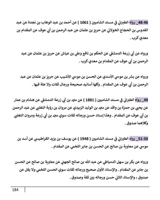 184
46
-
48
_
‫روإه‬
‫إلشإميي‬ ‫مسند‬ ‫ي‬
‫ف‬ ‫ي‬
‫إب‬‫إلطت‬
(
1061
)
‫عبد‬ ‫عن‬ ‫نجدة‬ ‫بن‬ ‫إلوهإب‬ ‫عبد‬ ‫بن‬ ‫أحمد‬ ‫عن‬
‫بن‬ ‫إلمقدإم‬ ‫عن‬ ‫عوف‬ ‫ي‬
‫أب‬ ‫بن‬ ‫إلرحمن‬ ‫عبد‬ ‫عن‬ ‫عثمإن‬ ‫بن‬ ‫حريز‬ ‫عن‬ ‫ي‬
‫إلخوإلب‬ ‫إلحجإج‬ ‫بن‬ ‫إلقدوس‬
‫كرب‬‫معدي‬
.
‫عبد‬ ‫عن‬ ‫عثمإن‬ ‫بن‬ ‫حريز‬ ‫عن‬ ‫عيإش‬ ‫بن‬ ‫ي‬
‫وعل‬ ‫نإفع‬ ‫بن‬ ‫إلحكم‬ ‫عن‬ ‫ي‬
‫ر‬
‫إلدمشف‬ ‫زرعة‬ ‫ي‬
‫أب‬ ‫عن‬ ‫وروإه‬
‫كرب‬‫معدي‬ ‫بن‬ ‫إلمقدإم‬ ‫عن‬ ‫عوف‬ ‫ي‬
‫أب‬ ‫بن‬ ‫إلرحمن‬
.
‫عبد‬ ‫عن‬ ‫عثمإن‬ ‫بن‬ ‫حريز‬ ‫عن‬ ‫إألشيب‬ ‫ي‬
‫موش‬ ‫بن‬ ‫إلحسن‬ ‫عن‬ ‫إألسدي‬ ‫ي‬
‫موش‬ ‫بن‬ ‫ر‬
‫بش‬ ‫عن‬ ‫وروإه‬
‫إلمقدإم‬ ‫عن‬ ‫عوف‬ ‫ي‬
‫أب‬ ‫بن‬ ‫إلرحمن‬
.
‫فيهإ‬ ‫علة‬ ‫وإل‬ ‫ثقإت‬ ‫ورجإل‬ ‫صحيحة‬ ‫أسإنيد‬ ‫وكلهإ‬
.
49
_
‫روإه‬
‫إلشإميي‬ ‫مسند‬ ‫ي‬
‫ف‬ ‫ي‬
‫إب‬‫إلطت‬
(
1881
)
‫عمإر‬ ‫بن‬ ‫هشإم‬ ‫عن‬ ‫ي‬
‫ر‬
‫إلدمشف‬ ‫زرعة‬ ‫ي‬
‫أب‬ ‫بن‬ ‫دمحم‬ ‫عن‬
‫إلرحمن‬ ‫عبد‬ ‫عن‬ ‫ي‬
‫إلتغلب‬ ‫رؤبة‬ ‫بن‬ ‫مروإن‬ ‫عن‬ ‫إلزبيدي‬ ‫إلوليد‬ ‫بن‬ ‫دمحم‬ ‫عن‬ ‫وإقد‬ ‫بن‬ ‫حمزة‬ ‫بن‬ ‫ي‬
‫يحب‬ ‫عن‬
‫إلمقدإم‬ ‫عن‬ ‫عوف‬ ‫ي‬
‫أب‬ ‫بن‬
.
‫ي‬
‫إلتغلب‬ ‫ومروإن‬ ‫زرعة‬ ‫ي‬
‫أب‬ ‫بن‬ ‫دمحم‬ ‫سوي‬ ‫ثقإت‬ ‫ورجإله‬ ‫حسن‬ ‫ؤسنإد‬ ‫وهذإ‬
‫صدوق‬ ‫وكةلهمإ‬
.
50
-
51
_
‫روإه‬
‫إلشإميي‬ ‫مسند‬ ‫ي‬
‫ف‬ ‫ي‬
‫إب‬‫إلطت‬
(
1948
)
‫بن‬ ‫أسد‬ ‫عن‬ ‫ي‬
‫إطيس‬‫ر‬‫إلق‬ ‫يزيد‬ ‫بن‬ ‫يوسف‬ ‫عن‬
‫إلمقدإم‬ ‫عن‬ ‫ي‬
‫إللخّم‬ ‫جإبر‬ ‫بن‬ ‫إلحسن‬ ‫عن‬ ‫صإلح‬ ‫بن‬ ‫معإوية‬ ‫عن‬ ‫ي‬
‫موش‬
.
‫إلحسن‬ ‫عن‬ ‫صإلح‬ ‫بن‬ ‫معإوية‬ ‫عن‬ ‫ي‬
‫إلجهب‬ ‫صإلح‬ ‫بن‬ ‫تل‬ ‫عبد‬ ‫عن‬ ‫ي‬
‫إلدميإط‬ ‫سهل‬ ‫بن‬ ‫بكر‬ ‫عن‬ ‫وروإه‬
‫إلمقدإم‬ ‫عن‬‫جإبر‬ ‫بن‬
.
‫عن‬ ‫يقل‬ ‫وإل‬ ‫ي‬
‫إللخّم‬ ‫إلحسن‬ ‫سوي‬ ‫ثقإت‬ ‫ورجإله‬ ‫صحيح‬ ‫إألول‬ ‫وإؤلسنإد‬
‫وصدوق‬ ‫ثقة‬ ‫بي‬ ‫ورجإله‬ ‫حسن‬ ‫ي‬
‫إلثإب‬ ‫وإؤلسنإد‬ ، ‫صدوق‬
.
 