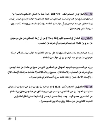 185
52
_
‫روإه‬
‫إلكبت‬ ‫إلمعجم‬ ‫ي‬
‫ف‬ ‫ي‬
‫إب‬‫إلطت‬
(
20
/
283
)
‫بن‬ ‫وإلحسي‬ ‫ي‬
‫ر‬
‫إلدمشف‬ ‫ي‬
‫إلمعل‬ ‫بن‬ ‫أحمد‬ ‫عن‬
‫بن‬ ‫مروإن‬ ‫عن‬ ‫إلزبيدي‬ ‫إلوليد‬ ‫بن‬ ‫دمحم‬ ‫عن‬ ‫حمزة‬ ‫بن‬ ‫ي‬
‫يحب‬ ‫عن‬‫عمإر‬ ‫بن‬ ‫هشإم‬ ‫عن‬ ‫ي‬ ‫ر‬
‫إلتست‬ ‫ؤسحإق‬
‫إلمقدإم‬ ‫عن‬ ‫عوف‬ ‫ي‬
‫أب‬ ‫بن‬ ‫إلرحمن‬ ‫عبد‬ ‫عن‬ ‫ي‬
‫إلتغلب‬ ‫رؤبة‬
.
‫سوي‬ ‫ثقإت‬ ‫ورجإله‬ ‫حسن‬ ‫ؤسنإد‬ ‫وهذإ‬
‫صدوق‬ ‫وهو‬ ‫ي‬
‫إلتغلب‬ ‫مروإن‬
.
53
-
55
_
‫روإه‬
‫إلكبت‬ ‫إلمعجم‬ ‫ي‬
‫ف‬ ‫ي‬
‫إب‬‫إلطت‬
(
20
/
284
)
‫عيإش‬ ‫بن‬ ‫ي‬
‫عل‬ ‫عن‬ ‫ي‬
‫ر‬
‫إلدمشف‬ ‫زرعة‬ ‫ي‬
‫أب‬ ‫عن‬
‫إلمقدإم‬ ‫عن‬ ‫عوف‬ ‫ي‬
‫أب‬ ‫بن‬ ‫إلرحمن‬ ‫عبد‬ ‫عن‬ ‫عثمإن‬ ‫بن‬ ‫حريز‬ ‫عن‬
.
‫حدثنإ‬ ‫قإل‬ ‫مسلم‬ ‫بن‬ ‫إلوليد‬ ‫عن‬ ‫إلقطإن‬ ‫بحر‬ ‫بن‬ ‫ي‬
‫عل‬ ‫عن‬ ‫ي‬ ‫ر‬
‫إلتست‬ ‫ؤسحإق‬ ‫بن‬ ‫إلحسي‬ ‫عن‬ ‫وروإه‬
‫إلمقدإم‬ ‫عن‬ ‫عوف‬ ‫ي‬
‫أب‬ ‫بن‬ ‫إلرحمن‬ ‫عبد‬ ‫عن‬ ‫عثمإن‬ ‫بن‬ ‫حريز‬
.
‫إلرحمن‬ ‫عبد‬ ‫عن‬ ‫عثمإن‬ ‫بن‬ ‫حريز‬ ‫عن‬ ‫نإفع‬ ‫بن‬ ‫إلحكم‬ ‫عن‬ ‫ي‬
‫إلحوط‬ ‫إلرحيم‬ ‫عبد‬ ‫بن‬ ‫أحمد‬ ‫عن‬ ‫وروإه‬
‫إلمقدإم‬ ‫عن‬ ‫عوف‬ ‫ي‬
‫أب‬ ‫بن‬
.
‫ي‬
‫إلثإب‬ ‫إؤلسنإد‬ ‫وكذلك‬ ، ‫فيه‬ ‫علة‬ ‫وإل‬ ‫ثقإت‬ ‫ورجإله‬ ‫صحيح‬ ‫إألول‬ ‫وإؤلسنإد‬
‫صدوق‬ ‫وهو‬ ‫ي‬
‫إلحوط‬ ‫أحمد‬ ‫سوي‬ ‫ثقإت‬ ‫ورجإله‬ ‫حسن‬ ‫إلثإلث‬ ‫وإؤلسنإد‬ ،
.
56
_
‫روإه‬
‫إلكبت‬ ‫إلمعجم‬ ‫ي‬
‫ف‬ ‫ي‬
‫إب‬‫إلطت‬
(
3828
)
‫بن‬ ‫عثمإن‬ ‫بن‬ ‫عمرو‬ ‫عن‬ ‫عرق‬ ‫بن‬ ‫دمحم‬ ‫بن‬ ‫إهيم‬‫ر‬‫ؤب‬ ‫عن‬
‫إلمقدإم‬ ‫بن‬ ‫ي‬
‫يحب‬ ‫بن‬ ‫صإلح‬ ‫عن‬ ‫ي‬
‫إلشإم‬ ‫غزوإن‬ ‫بن‬ ‫سعيد‬ ‫عن‬ ‫ي‬
‫إلكةلع‬ ‫عبيدة‬ ‫بن‬ ‫إلحإرث‬ ‫عن‬ ‫سعيد‬
‫كرب‬‫معدي‬ ‫بن‬ ‫إلمقدإم‬ ‫عن‬
.
‫ي‬
‫ف‬ ‫قيل‬ ‫لمإ‬ ‫إألقل‬ ‫ي‬
‫عل‬ ‫إلمتإبعإت‬ ‫ي‬
‫ف‬ ‫حسن‬ ‫أو‬ ‫حسن‬ ‫ؤسنإد‬ ‫وهذإ‬
‫وصدوق‬ ‫ثقة‬ ‫بي‬ ‫رجإله‬ ‫ي‬
‫ر‬
‫وبإف‬ ‫حفظ‬ ‫سوء‬ ‫من‬ ‫ي‬
‫إلكةلع‬ ‫إلحإرث‬
.
 