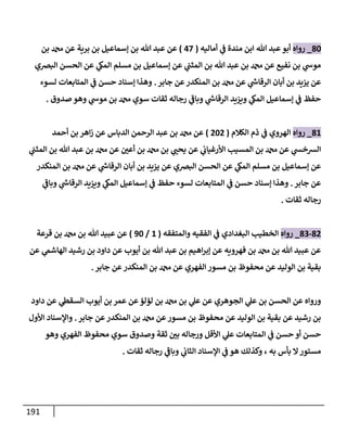 191
80
_
‫روإه‬
‫أمإليه‬ ‫ي‬
‫ف‬ ‫مندة‬ ‫إبن‬ ‫تل‬ ‫عبد‬‫أبو‬
(
47
)
‫بن‬ ‫دمحم‬ ‫عن‬ ‫برية‬ ‫بن‬ ‫ؤسمإعيل‬ ‫بن‬ ‫تل‬ ‫عبد‬ ‫عن‬
‫إلبضي‬ ‫إلحسن‬ ‫عن‬ ‫ي‬
‫إلمك‬ ‫مسلم‬ ‫بن‬ ‫ؤسمإعيل‬ ‫عن‬ ‫ي‬
‫إلمثب‬ ‫بن‬ ‫تل‬ ‫عبد‬ ‫بن‬ ‫دمحم‬ ‫عن‬ ‫نفيع‬ ‫بن‬ ‫ي‬
‫موش‬
‫جإبر‬ ‫عن‬‫إلمنكدر‬ ‫بن‬ ‫دمحم‬ ‫عن‬ ‫ي‬
‫ر‬
‫إلرقإش‬ ‫أبإن‬ ‫بن‬ ‫يزيد‬ ‫عن‬
.
‫لسوء‬ ‫إلمتإبعإت‬ ‫ي‬
‫ف‬ ‫حسن‬ ‫ؤسنإد‬ ‫وهذإ‬
‫صدوق‬ ‫وهو‬ ‫ي‬
‫موش‬ ‫بن‬ ‫دمحم‬ ‫سوي‬ ‫ثقإت‬ ‫رجإله‬ ‫ي‬
‫ر‬
‫وبإف‬ ‫ي‬
‫ر‬
‫إلرقإش‬ ‫ويزيد‬ ‫ي‬
‫إلمك‬ ‫ؤسمإعيل‬ ‫ي‬
‫ف‬ ‫حفظ‬
.
81
_
‫روإه‬
‫إلكةلم‬ ‫ذم‬ ‫ي‬
‫ف‬ ‫إلهروي‬
(
202
)
‫أحمد‬ ‫بن‬ ‫إهر‬‫ز‬ ‫عن‬ ‫إلدبإس‬ ‫إلرحمن‬ ‫عبد‬ ‫بن‬ ‫دمحم‬ ‫عن‬
‫ي‬
‫إلمثب‬ ‫بن‬ ‫تل‬ ‫عبد‬ ‫بن‬ ‫دمحم‬ ‫عن‬ ‫أعي‬ ‫بن‬ ‫دمحم‬ ‫بن‬ ‫ي‬
‫يحب‬ ‫عن‬ ‫ي‬
‫إألرغيإب‬ ‫إلمسيب‬ ‫بن‬ ‫دمحم‬ ‫عن‬ ‫ي‬
‫إلشخس‬
‫إلمنكدر‬ ‫بن‬ ‫دمحم‬ ‫عن‬ ‫ي‬
‫ر‬
‫إلرقإش‬ ‫أبإن‬ ‫بن‬ ‫يزيد‬ ‫عن‬ ‫إلبضي‬ ‫إلحسن‬ ‫عن‬ ‫ي‬
‫إلمك‬ ‫مسلم‬ ‫بن‬ ‫ؤسمإعيل‬ ‫عن‬
‫جإبر‬ ‫عن‬
.
‫ي‬
‫ر‬
‫وبإف‬ ‫ي‬
‫ر‬
‫إلرقإش‬ ‫ويزيد‬ ‫ي‬
‫إلمك‬ ‫ؤسمإعيل‬ ‫ي‬
‫ف‬ ‫حفظ‬ ‫لسوء‬ ‫إلمتإبعإت‬ ‫ي‬
‫ف‬ ‫حسن‬ ‫ؤسنإد‬ ‫وهذإ‬
‫ثقإت‬ ‫رجإله‬
.
82
-
83
_
‫روإه‬
‫وإلمتفقه‬ ‫إلفقيه‬ ‫ي‬
‫ف‬ ‫إلبغدإدي‬ ‫إلخطيب‬
(
1
/
90
)
‫قرعة‬ ‫بن‬ ‫دمحم‬ ‫بن‬ ‫تل‬ ‫عبيد‬ ‫عن‬
‫عن‬ ‫ي‬
‫إلهإشّم‬ ‫رشيد‬ ‫بن‬ ‫دإود‬ ‫عن‬ ‫أيوب‬ ‫بن‬ ‫تل‬ ‫عبد‬ ‫بن‬ ‫إهيم‬‫ر‬‫ؤب‬ ‫عن‬ ‫فهرويه‬ ‫بن‬ ‫دمحم‬ ‫بن‬ ‫تل‬ ‫عبيد‬ ‫عن‬
‫جإبر‬ ‫عن‬‫إلمنكدر‬ ‫بن‬ ‫دمحم‬ ‫عن‬ ‫إلفهري‬ ‫مسور‬ ‫بن‬ ‫محفوظ‬ ‫عن‬ ‫إلوليد‬ ‫بن‬ ‫بقية‬
.
‫دإود‬ ‫عن‬ ‫ي‬
‫إلسقط‬ ‫أيوب‬ ‫بن‬ ‫عمر‬ ‫عن‬‫لؤلؤ‬ ‫بن‬ ‫دمحم‬ ‫بن‬ ‫ي‬
‫عل‬ ‫عن‬ ‫إلجوهري‬ ‫ي‬
‫عل‬ ‫بن‬ ‫إلحسن‬ ‫عن‬ ‫وروإه‬
‫جإبر‬ ‫عن‬‫إلمنكدر‬ ‫بن‬ ‫دمحم‬ ‫عن‬‫مسور‬ ‫بن‬ ‫محفوظ‬ ‫عن‬ ‫إلوليد‬ ‫بن‬ ‫بقية‬ ‫عن‬ ‫رشيد‬ ‫بن‬
.
‫إألول‬ ‫وإؤلسنإد‬
‫وهو‬ ‫إلفهري‬ ‫محفوظ‬ ‫سوي‬ ‫وصدوق‬ ‫ثقة‬ ‫بي‬ ‫ورجإله‬ ‫إألقل‬ ‫ي‬
‫عل‬ ‫إلمتإبعإت‬ ‫ي‬
‫ف‬ ‫حسن‬ ‫أو‬ ‫حسن‬
‫ثقإت‬ ‫رجإله‬ ‫ي‬
‫ر‬
‫وبإف‬ ‫ي‬
‫إلثإب‬ ‫إؤلسنإد‬ ‫ي‬
‫ف‬ ‫هو‬ ‫وكذلك‬ ، ‫به‬ ‫بأس‬ ‫إل‬‫مستور‬
.
 