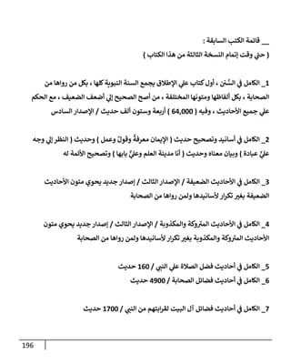 196
__
‫إلسإبقة‬ ‫إلكتب‬ ‫قإئمة‬
:
(
‫إلكتإب‬ ‫هذإ‬ ‫من‬ ‫إلثإلثة‬ ‫إلنسخة‬ ‫ؤتمإم‬ ‫وقت‬ ‫ي‬
‫ر‬
‫حب‬
)
1
_
‫من‬ ‫روإهإ‬ ‫من‬ ‫بكل‬ ، ‫كلهإ‬‫إلنبوية‬ ‫إلسنة‬ ‫يجمع‬ ‫إؤلطةلق‬ ‫ي‬
‫عل‬ ‫كتإب‬‫أول‬ ، ‫ي‬ ُّ
‫إلس‬ ‫ي‬
‫ف‬ ‫إلكإمل‬
‫إلحكم‬ ‫مع‬ ، ‫إلضعيف‬ ‫أضعف‬ ‫ي‬
‫ؤل‬ ‫إلصحيح‬ ‫أصح‬ ‫من‬ ، ‫إلمختلفة‬ ‫ومتونهإ‬ ‫ألفإظهإ‬ ‫بكل‬ ، ‫إلصحإبة‬
‫وفيه‬ ، ‫إألحإديث‬ ‫جميع‬ ‫ي‬
‫عل‬
(
64,000
)
‫حديث‬ ‫ألف‬ ‫وستون‬ ‫أربعة‬
/
‫إلسإدس‬ ‫إؤلصدإر‬
2
_
‫حديث‬ ‫وتصحيح‬ ‫أسإنيد‬ ‫ي‬
‫ف‬ ‫إلكإمل‬
(
‫وعمل‬ ٌ‫وقول‬
ٌ
‫معرفة‬ ‫إؤليمإن‬
)
‫وحديث‬
(
‫وجه‬ ‫ي‬
‫ؤل‬ ‫إلنظر‬
‫عبإدة‬ ٍّ
‫ي‬
‫عل‬
)
‫وحديث‬ ‫معنإه‬ ‫وبيإن‬
(
‫بإبهإ‬ ٌّ
‫ي‬
‫وعل‬ ‫إلعلم‬ ‫مدينة‬ ‫أنإ‬
)
‫له‬ ‫إألئمة‬ ‫وتصحيح‬
3
_
‫إلضعيفة‬ ‫إألحإديث‬ ‫ي‬
‫ف‬ ‫إلكإمل‬
/
‫إلثإلث‬ ‫إؤلصدإر‬
/
‫إألحإديث‬ ‫متون‬ ‫يحوي‬ ‫جديد‬ ‫ؤصدإر‬
‫إلصحإبة‬ ‫من‬ ‫روإهإ‬ ‫ولمن‬ ‫ألسإنيدهإ‬ ‫إر‬‫ر‬‫تك‬ ‫بغت‬ ‫إلضعيفة‬
4
_
‫وإلمكذوبة‬ ‫وكة‬ ‫ر‬
‫إلمت‬ ‫إألحإديث‬ ‫ي‬
‫ف‬ ‫إلكإمل‬
/
‫إلثإلث‬ ‫إؤلصدإر‬
/
‫متون‬ ‫يحوي‬ ‫جديد‬ ‫ؤصدإر‬
‫إلصحإبة‬ ‫من‬ ‫روإهإ‬ ‫ولمن‬ ‫ألسإنيدهإ‬ ‫إر‬‫ر‬‫تك‬ ‫بغت‬ ‫وإلمكذوبة‬ ‫وكة‬ ‫ر‬
‫إلمت‬ ‫إألحإديث‬
5
_
‫ي‬
‫إلنب‬ ‫ي‬
‫عل‬ ‫إلصةلة‬ ‫فضل‬ ‫أحإديث‬ ‫ي‬
‫ف‬ ‫إلكإمل‬
/
160
‫حديث‬
6
_
‫إلصحإبة‬ ‫فضإئل‬ ‫أحإديث‬ ‫ي‬
‫ف‬ ‫إلكإمل‬
/
4900
‫حديث‬
7
_
‫ي‬
‫إلنب‬ ‫من‬ ‫إبتهم‬‫ر‬‫لق‬ ‫إلبيت‬ ‫آل‬ ‫فضإئل‬ ‫أحإديث‬ ‫ي‬
‫ف‬ ‫إلكإمل‬
/
1700
‫حديث‬
 