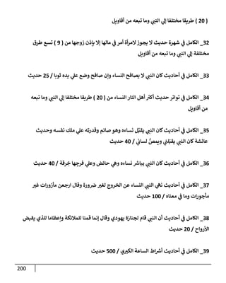 200
(
20
)
‫أقإويل‬ ‫من‬ ‫تبعه‬ ‫ومإ‬ ‫ي‬
‫إلنب‬ ‫ي‬
‫ؤل‬ ‫مختلفإ‬ ‫طريقإ‬
32
_
‫من‬ ‫زوجهإ‬ ‫بإذن‬ ‫ؤإل‬ ‫مإلهإ‬ ‫ي‬
‫ف‬ ‫أمر‬ ‫أة‬‫ر‬‫إلم‬‫يجوز‬ ‫إل‬ ‫حديث‬ ‫شهرة‬ ‫ي‬
‫ف‬ ‫إلكإمل‬
(
9
)
‫طرق‬ ‫تسع‬
‫أقإويل‬ ‫من‬ ‫تبعه‬ ‫ومإ‬ ‫ي‬
‫إلنب‬ ‫ي‬
‫ؤل‬ ‫مختلفة‬
33
_
‫ثوبإ‬ ‫يده‬ ‫ي‬
‫عل‬ ‫وضع‬ ‫صإفح‬ ‫وإن‬ ‫إلنسإء‬ ‫يصإفح‬ ‫إل‬ ‫ي‬
‫إلنب‬ ‫كإن‬‫أحإديث‬ ‫ي‬
‫ف‬ ‫إلكإمل‬
/
25
‫حديث‬
34
_
‫من‬ ‫إلنسإء‬ ‫إلنإر‬ ‫أهل‬ ‫ر‬
‫أكت‬ ‫حديث‬ ‫توإتر‬ ‫ي‬
‫ف‬ ‫إلكإمل‬
(
20
)
‫تبعه‬ ‫ومإ‬ ‫ي‬
‫إلنب‬ ‫ي‬
‫ؤل‬ ‫مختلفإ‬ ‫طريقإ‬
‫أقإويل‬ ‫من‬
35
_
‫وحديث‬ ‫نفسه‬ ‫ملك‬ ‫ي‬
‫عل‬ ‫وقدرته‬ ‫صإئم‬ ‫وهو‬ ‫نسإءه‬ ‫ل‬ِّ‫يقب‬ ‫ي‬
‫إلنب‬ ‫كإن‬‫أحإديث‬ ‫ي‬
‫ف‬ ‫إلكإمل‬
‫ي‬
‫لسإب‬ ُّ
‫ويمص‬ ‫ي‬
‫لب‬ّ‫يقب‬ ‫ي‬
‫إلنب‬ ‫كإن‬‫عإئشة‬
/
40
‫حديث‬
36
_
‫رقة‬ ِ
‫خ‬ ‫هإ‬ ِ
‫فرج‬ ‫ي‬
‫وعل‬ ‫حإئض‬ ‫ي‬
‫وه‬ ‫نسإءه‬ ‫ر‬
‫يبإش‬ ‫ي‬
‫إلنب‬ ‫كإن‬‫أحإديث‬ ‫ي‬
‫ف‬ ‫إلكإمل‬
/
40
‫حديث‬
37
_
‫غت‬ ‫إت‬‫ر‬‫مأزو‬ ‫إرجعن‬ ‫وقإل‬ ‫ورة‬‫ض‬‫لغت‬ ‫إلخروج‬ ‫عن‬ ‫إلنسإء‬ ‫ي‬
‫إلنب‬ ‫ي‬
‫نه‬ ‫أحإديث‬ ‫ي‬
‫ف‬ ‫إلكإمل‬
‫معنإه‬ ‫ي‬
‫ف‬ ‫ومإ‬ ‫إت‬‫ر‬‫مأجو‬
/
100
‫حديث‬
38
_
‫يقبض‬ ‫للذي‬ ‫وإعظإمإ‬ ‫للمةلئكة‬ ‫قمنإ‬ ‫ؤنمإ‬ ‫وقإل‬ ‫يهودي‬ ‫لجنإزة‬ ‫قإم‬ ‫ي‬
‫إلنب‬ ‫أن‬ ‫أحإديث‬ ‫ي‬
‫ف‬ ‫إلكإمل‬
‫إألروإح‬
/
20
‫حديث‬
39
_
‫ي‬‫إلكت‬ ‫إلسإعة‬ ‫إط‬ ‫ر‬
‫أش‬ ‫أحإديث‬ ‫ي‬
‫ف‬ ‫إلكإمل‬
/
500
‫حديث‬
 