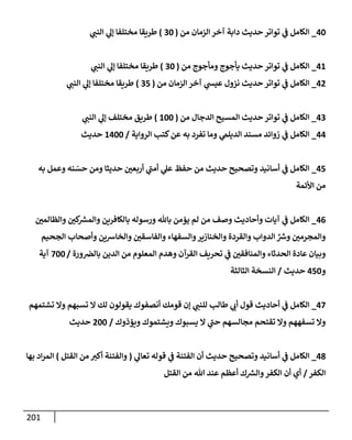 201
40
_
‫من‬ ‫إلزمإن‬ ‫آخر‬ ‫دإبة‬ ‫حديث‬ ‫توإتر‬ ‫ي‬
‫ف‬ ‫إلكإمل‬
(
30
)
‫ي‬
‫إلنب‬ ‫ي‬
‫ؤل‬ ‫مختلفإ‬ ‫طريقإ‬
41
_
‫من‬ ‫ومأجوج‬ ‫يأجوج‬ ‫حديث‬ ‫توإتر‬ ‫ي‬
‫ف‬ ‫إلكإمل‬
(
30
)
‫ي‬
‫إلنب‬ ‫ي‬
‫ؤل‬ ‫مختلفإ‬ ‫طريقإ‬
42
_
‫من‬ ‫إلزمإن‬ ‫آخر‬ ‫ي‬
‫عيس‬ ‫نزول‬ ‫حديث‬ ‫توإتر‬ ‫ي‬
‫ف‬ ‫إلكإمل‬
(
35
)
‫ي‬
‫إلنب‬ ‫ي‬
‫ؤل‬ ‫مختلفإ‬ ‫طريقإ‬
43
_
‫من‬ ‫إلدجإل‬ ‫إلمسيح‬ ‫حديث‬ ‫توإتر‬ ‫ي‬
‫ف‬ ‫إلكإمل‬
(
100
)
‫ي‬
‫إلنب‬ ‫ي‬
‫ؤل‬ ‫مختلف‬ ‫طريق‬
44
_
‫إلروإية‬ ‫كتب‬‫عن‬ ‫به‬ ‫تفرد‬ ‫ومإ‬ ‫ي‬
‫إلديلّم‬ ‫مسند‬ ‫زوإئد‬ ‫ي‬
‫ف‬ ‫إلكإمل‬
/
1400
‫حديث‬
45
_
‫به‬ ‫وعمل‬ ‫نه‬ ّ
‫حس‬ ‫ومن‬ ‫حديثإ‬ ‫أربعي‬ ‫ي‬
‫ر‬
‫أمب‬ ‫ي‬
‫عل‬ ‫حفظ‬ ‫من‬ ‫حديث‬ ‫وتصحيح‬ ‫أسإنيد‬ ‫ي‬
‫ف‬ ‫إلكإمل‬
‫إألئمة‬ ‫من‬
46
_
‫وإلظإلمي‬ ‫كي‬ ‫ر‬
‫وإلمش‬ ‫بإلكإفرين‬ ‫ورسوله‬ ‫بإثل‬ ‫يؤمن‬ ‫لم‬ ‫من‬ ‫وصف‬ ‫وأحإديث‬ ‫آيإت‬ ‫ي‬
‫ف‬ ‫إلكإمل‬
‫إلجحيم‬ ‫وأصحإب‬ ‫وإلخإشين‬ ‫وإلفإسقي‬ ‫وإلسفهإء‬‫وإلخنإزير‬ ‫وإلقردة‬ ‫إلدوإب‬ ِّ ‫ر‬
‫وش‬ ‫وإلمجرمي‬
‫ورة‬‫بإلض‬ ‫إلدين‬ ‫من‬ ‫إلمعلوم‬ ‫وهدم‬ ‫إلقرآن‬ ‫تحريف‬ ‫ي‬
‫ف‬ ‫وإلمنإفقي‬ ‫إلحدثإء‬ ‫عإدة‬ ‫وبيإن‬
/
700
‫آية‬
‫و‬
450
‫حديث‬
/
‫إلثإلثة‬ ‫إلنسخة‬
47
_
‫أحإديث‬ ‫ي‬
‫ف‬ ‫إلكإمل‬
‫تشتمهم‬ ‫وإل‬ ‫تسبهم‬ ‫إل‬ ‫لك‬ ‫يقولون‬ ‫أنصفوك‬ ‫قومك‬ ‫ؤن‬ ‫ي‬
‫للنب‬ ‫طإلب‬ ‫ي‬
‫أب‬ ‫قول‬
‫ويؤذوك‬ ‫ويشتموك‬ ‫يسبوك‬ ‫إل‬ ‫ي‬
‫ر‬
‫حب‬ ‫مجإلسهم‬ ‫تقتحم‬ ‫وإل‬ ‫تسفههم‬ ‫وإل‬
/
200
‫حديث‬
48
_
‫ي‬
‫تعإل‬ ‫قوله‬ ‫ي‬
‫ف‬ ‫إلفتنة‬ ‫أن‬ ‫حديث‬ ‫وتصحيح‬ ‫أسإنيد‬ ‫ي‬
‫ف‬ ‫إلكإمل‬
(
‫إلقتل‬ ‫من‬ ‫أكت‬ ‫وإلفتنة‬
)
‫بهإ‬ ‫إد‬‫ر‬‫إلم‬
‫إلكفر‬
/
‫إلقتل‬ ‫من‬ ‫تل‬ ‫عند‬ ‫أعظم‬ ‫ك‬ ‫ر‬
‫وإلش‬‫إلكفر‬ ‫أن‬ ‫أي‬
 