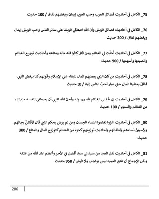 206
75
_
‫نفإق‬ ‫وبغضهم‬ ‫ؤيمإن‬ ‫إلعرب‬ ‫وحب‬ ‫إلعرب‬ ‫فضإئل‬ ‫أحإديث‬ ‫ي‬
‫ف‬ ‫إلكإمل‬
/
100
‫حديث‬
76
_
‫ؤيمإن‬ ‫قريش‬ ‫وحب‬ ‫إلنإس‬ ‫سإئر‬ ‫ي‬
‫عل‬ ‫قريشإ‬ ‫ي‬
‫إصطف‬ ‫تل‬ ‫وأن‬ ‫قريش‬ ‫فضإئل‬ ‫أحإديث‬ ‫ي‬
‫ف‬ ‫إلكإمل‬
‫نفإق‬ ‫وبغضهم‬
/
200
‫حديث‬
77
_
‫إلغنإئم‬ ‫ع‬ ‫توزي‬ ‫وأحإديث‬ ‫ومتإعه‬ ‫مإله‬ ‫فله‬ ‫إ‬‫ر‬‫كإف‬‫قتل‬ ‫ومن‬ ‫إلغنإئم‬ ‫ي‬
‫ل‬ ‫ت‬
َّ
‫ل‬ ِ
‫ح‬
ُ
‫أ‬ ‫أحإديث‬ ‫ي‬
‫ف‬ ‫إلكإمل‬
‫وأسهمهإ‬ ‫وأنصبتهإ‬
/
900
‫حديث‬
78
_
‫ي‬
‫إلنب‬ ‫نبغض‬ ‫كنإ‬‫وقولهم‬ ‫إؤلسةلم‬ ‫ي‬
‫عل‬ ‫للبقإء‬ ‫إلمإل‬ ‫يعطيهم‬ ‫ي‬
‫إلنب‬ ‫كإن‬‫من‬ ‫أحإديث‬ ‫ي‬
‫ف‬ ‫إلكإمل‬
‫ؤلينإ‬ ‫إلنإس‬ َّ
‫أحب‬ ‫صإر‬ ‫ي‬
‫ر‬
‫حب‬ ‫إلمإل‬ ‫يعطينإ‬ َّ‫فظل‬
/
50
‫حديث‬
79
_
‫يشإء‬ ‫مإ‬ ‫لنفسه‬ ‫ي‬
‫يصطف‬ ‫أن‬ ‫ي‬
‫للنب‬ ‫تل‬ َّ‫وأحل‬ ‫ورسوله‬ ‫ثل‬ ‫إلغنإئم‬ ‫س‬ ُ‫م‬
ُ
‫خ‬ ‫ؤن‬ ‫أحإديث‬ ‫ي‬
‫ف‬ ‫إلكإمل‬
‫وإلسبإيإ‬ ‫إلغنإئم‬ ‫من‬
/
100
‫حديث‬
80
_
‫رجإلهم‬
َّ
‫ألقتلن‬ ‫قإل‬ ‫ي‬
‫إلنب‬ ‫بحكم‬ ‫يرض‬ ‫لم‬ ‫ومن‬ ‫سإن‬ ِ
‫إلح‬ ‫إلنسإء‬ ‫تغنموإ‬ ‫إغزوإ‬ ‫أحإديث‬ ‫ي‬
‫ف‬ ‫إلكإمل‬
‫وإلمتإع‬ ‫إلمإل‬ ‫ع‬ ‫كتوزي‬‫إلغنإئم‬ ‫من‬ ‫كجزء‬‫توزيعهم‬ ‫وأحإديث‬ ‫وأطفإلهم‬ ‫نسإءهم‬ َّ
‫وألسبي‬
/
300
‫حديث‬
81
_
‫عتقه‬ ‫من‬ ‫تل‬ ‫عند‬ ‫وأعظم‬‫إألجر‬ ‫ي‬
‫ف‬ ‫أفضل‬ ‫سيد‬ ‫ي‬
‫ؤل‬ ‫سيد‬ ‫من‬ ‫إلعبد‬ ‫نقل‬ ‫أحإديث‬ ‫ي‬
‫ف‬ ‫إلكإمل‬
‫فرض‬ ‫وإل‬ ‫بوإجب‬ ‫ليس‬ ‫إلعبيد‬ ‫عتق‬ ‫أن‬ ‫إؤلجمإع‬ ‫ونقل‬
/
950
‫حديث‬
 
