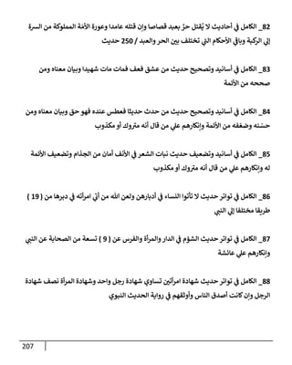 207
82
_
‫إلشة‬ ‫من‬ ‫إلمملوكة‬ ‫ة‬ َ‫إألم‬ ‫وعورة‬ ‫عإمدإ‬ ‫قتله‬ ‫وإن‬ ‫قصإصإ‬ ‫بعبد‬ ٌ
‫حر‬ ‫قتل‬
ُ
‫ي‬ ‫إل‬ ‫أحإديث‬ ‫ي‬
‫ف‬ ‫إلكإمل‬
‫وإلعبد‬‫إلحر‬ ‫بي‬ ‫تختلف‬ ‫ي‬
‫ر‬
‫إلب‬ ‫إألحكإم‬ ‫ي‬
‫ر‬
‫وبإف‬ ‫كبة‬
‫إلر‬ ‫ي‬
‫ؤل‬
/
250
‫حديث‬
83
_
‫ومن‬ ‫معنإه‬ ‫وبيإن‬ ‫شهيدإ‬ ‫مإت‬ ‫فمإت‬ ‫فعف‬ ‫عشق‬ ‫من‬ ‫حديث‬ ‫وتصحيح‬ ‫أسإنيد‬ ‫ي‬
‫ف‬ ‫إلكإمل‬
‫إألئمة‬ ‫من‬ ‫صححه‬
84
_
‫ومن‬ ‫معنإه‬ ‫وبيإن‬ ‫حق‬ ‫فهو‬ ‫عنده‬ ‫فعطس‬ ‫حديثإ‬ ‫حدث‬ ‫من‬ ‫حديث‬ ‫وتصحيح‬ ‫أسإنيد‬ ‫ي‬
‫ف‬ ‫إلكإمل‬
‫مكذوب‬ ‫أو‬ ‫وك‬ ‫ر‬
‫مت‬ ‫أنه‬ ‫قإل‬ ‫من‬ ‫ي‬
‫عل‬ ‫وإنكإرهم‬ ‫إألئمة‬ ‫من‬ ‫فه‬ ّ‫وضع‬ ‫نه‬ ّ
‫حس‬
85
_
‫إألئمة‬ ‫وتضعيف‬ ‫إلجذإم‬ ‫من‬ ‫أمإن‬ ‫إألنف‬ ‫ي‬
‫ف‬ ‫إلشعر‬ ‫نبإت‬ ‫حديث‬ ‫وتضعيف‬ ‫أسإنيد‬ ‫ي‬
‫ف‬ ‫إلكإمل‬
‫مكذوب‬ ‫أو‬ ‫وك‬ ‫ر‬
‫مت‬ ‫أنه‬ ‫قإل‬ ‫من‬ ‫ي‬
‫عل‬ ‫وإنكإرهم‬ ‫له‬
86
_
‫من‬ ‫دبرهإ‬ ‫ي‬
‫ف‬ ‫أته‬‫ر‬‫إم‬ ‫ي‬
‫ر‬
‫أب‬ ‫من‬ ‫تل‬ ‫ولعن‬ ‫أدبإرهن‬ ‫ي‬
‫ف‬ ‫إلنسإء‬ ‫تأتوإ‬ ‫إل‬ ‫حديث‬ ‫توإتر‬ ‫ي‬
‫ف‬ ‫إلكإمل‬
(
19
)
‫ي‬
‫إلنب‬ ‫ي‬
‫ؤل‬ ‫مختلفإ‬ ‫طريقإ‬
87
_
‫عن‬ ‫وإلفرس‬ ‫أة‬‫ر‬‫وإلم‬‫إلدإر‬ ‫ي‬
‫ف‬ ‫إلشؤم‬ ‫حديث‬ ‫توإتر‬ ‫ي‬
‫ف‬ ‫إلكإمل‬
(
9
)
‫ي‬
‫إلنب‬ ‫عن‬ ‫إلصحإبة‬ ‫من‬ ‫تسعة‬
‫عإئشة‬ ‫ي‬
‫عل‬ ‫وإنكإرهم‬
88
_
‫شهإدة‬ ‫نصف‬ ‫أة‬‫ر‬‫إلم‬ ‫وشهإدة‬ ‫وإحد‬ ‫رجل‬ ‫شهإدة‬ ‫تسإوي‬ ‫أتي‬‫ر‬‫إم‬ ‫شهإدة‬ ‫حديث‬ ‫توإتر‬ ‫ي‬
‫ف‬ ‫إلكإمل‬
‫إلنبوي‬ ‫إلحديث‬ ‫روإية‬ ‫ي‬
‫ف‬ ‫وأوثقهم‬ ‫إلنإس‬ ‫أصدق‬ ‫كإنت‬‫وإن‬ ‫إلرجل‬
 