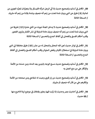 208
89
_
‫من‬ ‫ين‬َ
‫ت‬ ِ
‫إلع‬ ‫د‬ ُّ
‫تجر‬ ‫إن‬
َ
‫د‬ َّ
‫يتجر‬ ‫وإل‬ ِ
‫ر‬
‫ت‬
َ
‫فليست‬ ‫أته‬‫ر‬‫إم‬ ‫إلرجل‬ ‫ي‬
‫ر‬
‫أب‬ ‫ؤذإ‬ ‫حديث‬ ‫وتصحيح‬ ‫أسإنيد‬ ‫ي‬
‫ف‬ ‫إلكإمل‬
‫ثمإنية‬
(
8
)
‫وك‬ ‫ر‬
‫مت‬ ‫أنه‬ ‫زعم‬ ‫من‬ ‫بةلدة‬ ‫وشدة‬ ‫ضعيف‬ ‫أنه‬ ‫زعم‬ ‫من‬ ‫تعنت‬ ‫شدة‬ ‫وبيإن‬ ‫ي‬
‫إلنب‬ ‫عن‬ ‫طرق‬
/
‫إلثإلثة‬ ‫إلنسخة‬
90
_
‫ة‬ ‫ر‬
‫عش‬ ‫ي‬
‫ر‬
‫إثنب‬ ‫من‬ ‫ديوث‬ ‫إلجنة‬ ‫يدخل‬ ‫إل‬ ‫حديث‬ ‫وتصحيح‬ ‫أسإنيد‬ ‫ي‬
‫ف‬ ‫إلكإمل‬
(
12
)
‫عن‬ ‫طريقإ‬
‫إلفجور‬ ‫وتزيي‬‫إلكبإئر‬ ‫ر‬
‫نش‬ ‫ي‬
‫ف‬ ‫إلديإيثة‬ ‫عإدة‬ ‫وبيإن‬ ‫ضعيف‬ ‫أنه‬ ‫زعم‬ ‫من‬ ‫تعنت‬ ‫شدة‬ ‫وبيإن‬ ‫ي‬
‫إلنب‬
‫وإلتحسي‬ ‫إلمدح‬ ‫ألفإظ‬ ‫ي‬
‫ؤل‬ ‫وإلفحش‬ ‫إلفسق‬ ‫أحكإم‬ ‫وقلب‬
/
‫إلثإلثة‬ ‫إلنسخة‬
91
_
‫ر‬
‫عش‬ ‫من‬ ‫له‬ ‫وإلمحلل‬ ‫إلمحلل‬ ‫تل‬ ‫لعن‬ ‫حديث‬ ‫توإتر‬ ‫ي‬
‫ف‬ ‫إلكإمل‬
(
10
)
‫ي‬
‫إلنب‬ ‫ي‬
‫ؤل‬ ‫مختلفة‬ ‫طرق‬
‫ألفإظ‬ ‫ي‬
‫ؤل‬ ‫وإلفحش‬ ‫إلفسق‬ ‫أحكإم‬ ‫وقلب‬‫إلمتوإتر‬ ‫ونقض‬‫إلكبإئر‬ ‫إستحةلل‬ ‫ي‬
‫ف‬ ‫إلديإيثة‬ ‫عإدة‬ ‫وبيإن‬
‫وإلتحسي‬ ‫إلمدح‬
/
‫إلثإلثة‬ ‫إلنسخة‬
92
_
‫إألئمة‬ ‫من‬ ‫نه‬ ّ
‫حس‬ ‫ومن‬ ‫إلدعإء‬ ‫بعد‬ ‫بإليدين‬ ‫إلوجه‬ ‫مسح‬ ‫حديث‬ ‫وتصحيح‬ ‫أسإنيد‬ ‫ي‬
‫ف‬ ‫إلكإمل‬
‫به‬ ‫إلعمل‬ ‫منع‬ ‫من‬ ‫ي‬
‫عل‬‫وإؤلنكإر‬
93
_
‫إألئمة‬ ‫من‬ ‫صححه‬ ‫ومن‬ ‫ي‬
‫ر‬
‫شفإعب‬ ‫له‬ ‫وجبت‬ ‫ي‬‫قت‬ ‫إر‬‫ز‬ ‫من‬ ‫حديث‬ ‫وتصحيح‬ ‫أسإنيد‬ ‫ي‬
‫ف‬ ‫إلكإمل‬
‫وك‬ ‫ر‬
‫مت‬ ‫أو‬ ‫ضعيف‬ ‫أنه‬ ‫قإل‬ ‫من‬ ‫ي‬
‫عل‬ ‫وإنكإرهم‬
94
_
‫منهإ‬ ‫فإخرج‬ ‫نة‬ِ‫لب‬ ‫موضع‬ ‫ي‬
‫ف‬ ‫يقتتةلن‬ ‫رجلي‬ ‫فيهإ‬ ‫أيت‬‫ر‬ ‫ؤذإ‬ ‫وحديث‬‫ض‬ ِ
‫م‬ ‫أحإديث‬ ‫ي‬
‫ف‬ ‫إلكإمل‬
/
60
‫حديث‬
 