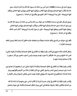 21
‫مسنده‬ ‫ي‬
‫ف‬ ‫أحمد‬ ‫وروي‬
(
12885
)
‫سني‬ ‫إلدجإل‬ ‫أمإم‬ ‫ؤن‬ ‫قإل‬ ‫تل‬ ‫رسول‬ ‫أن‬ ‫مإلك‬ ‫بن‬ ‫أنس‬ ‫عن‬
‫ويتكلم‬ ‫إلخإئن‬ ‫فيهإ‬ ‫ويؤتمن‬ ‫إألمي‬ ‫فيهإ‬ ‫ن‬ َّ
‫و‬
َ
‫خ‬
ُ
‫وي‬ ‫إلكإذب‬ ‫فيهإ‬ ‫ق‬
َّ
‫صد‬
ُ
‫وي‬ ‫إلصإدق‬ ‫فيهإ‬ ‫ب‬
َّ
‫كذ‬
ُ
‫ي‬ ‫خإدعة‬
‫إلعإمة‬ ‫أمر‬ ‫ي‬
‫ف‬ ‫يتكلم‬ ‫إلفويسق‬ ‫قإل‬ ‫؟‬ ‫إلرويبضة‬ ‫ومإ‬ ‫قيل‬ ، ‫إلرويبضة‬ ‫فيهإ‬
.
(
‫صحيح‬
)
‫مسنده‬ ‫ي‬
‫ف‬ ‫إر‬‫إلت‬ ‫بكر‬ ‫أبو‬ ‫وروي‬
(
2740
)
‫ؤن‬ ‫قإل‬ ‫تل‬ ‫رسول‬ ‫أن‬ ‫مإلك‬ ‫بن‬ ‫وأنس‬ ‫مإلك‬ ‫بن‬ ‫عوف‬ ‫عن‬
‫إلخإئن‬ ‫فيهإ‬ ‫ويؤتمن‬ ‫إلصإدق‬ ‫فيهإ‬ ‫ب‬
َّ
‫ويكذ‬ ‫إلكإذب‬ ‫فيهإ‬ ‫ق‬
َّ
‫يصد‬ ‫خدإعة‬ ‫سني‬ ‫إلسإعة‬ ‫يدي‬ ‫بي‬
‫إلتإفه‬ ‫إلمرء‬ ‫قإل‬ ‫؟‬ ‫إلرويبضة‬ ‫ومإ‬ ‫تل‬ ‫رسول‬ ‫يإ‬ ‫قيل‬ ، ‫إلرويبضة‬ ‫فيهإ‬ ‫وينطق‬ ‫إألمي‬ ‫فيهإ‬ ‫ن‬ َّ
‫ويخو‬
‫إلعإمة‬ ‫أمر‬ ‫ي‬
‫ف‬ ‫يتكلم‬
.
(
‫صحيح‬
)
‫إلفقه‬ ‫وجبل‬ ‫إللغة‬ ‫ؤمإم‬ ‫أنه‬ ‫فظن‬ ‫ه‬ ُ
‫نفس‬ ‫وإستغفلته‬ ‫ه‬
ُ
‫شيطإن‬ ‫ه‬
َ
‫ع‬
َ
‫خد‬ ٍ
‫وتإفه‬ ٍ
‫فإسق‬ ‫من‬ ‫حولك‬ ‫تري‬ ‫فكم‬
‫إلقرآن‬ ‫وترجمإن‬
. !
‫رقم‬ ‫كتإب‬ ‫ي‬
‫ف‬ ‫إ‬‫ر‬‫مشهو‬ ‫مثإإل‬ ‫كذلك‬‫وإنظر‬
(
336
)
(
‫ي‬
‫تعإل‬ ‫قوله‬ ‫أن‬ ‫وإألئمة‬ ‫إلصحإبة‬ ‫إتفإق‬ ‫ي‬
‫ف‬ ‫إلكإمل‬
(
‫فليكفر‬ ‫شإء‬ ‫ومن‬ ‫فليؤمن‬ ‫شإء‬ ‫فمن‬
)
‫سبعي‬ ‫كر‬ِ
‫ذ‬ ‫مع‬ ‫تخيت‬ ‫أسلوب‬ ‫وليس‬ ‫ووعيد‬ ‫تهديد‬ ‫أسلوب‬
(
70
)
‫منهم‬ ‫وإمإمإ‬ ‫صحإبيإ‬
)
‫رقم‬ ‫وكتإب‬
(
746
)
(
‫ي‬
‫تعإل‬ ‫قوله‬ ‫أن‬ ‫وإألئمة‬ ‫إلصحإبة‬ ‫إتفإق‬ ‫ي‬
‫ف‬ ‫إلكإمل‬
(
‫بي‬ ‫تعدلوإ‬ ‫أن‬ ‫تستطيعوإ‬ ‫لن‬
‫حرصتم‬ ‫ولو‬ ‫إلنسإء‬
)
‫كر‬ِ
‫ذ‬ ‫مع‬ ‫ي‬
‫إلقلب‬ ‫وإلميل‬ ‫إلحب‬ ‫ي‬
‫يعب‬
(
150
)
‫وبيإن‬ ‫وأقوإلهم‬ ‫آثإرهم‬ ‫من‬ ‫مثإإل‬
‫إلكبإئر‬ ‫ر‬
‫ونش‬‫إلمتوإتر‬ ‫ونقض‬ ‫إلدين‬ ‫لهدم‬ ‫للقرآن‬ ‫ي‬
‫ئ‬
‫إب‬‫ز‬‫إإلسته‬ ‫إلتحريف‬ ‫ي‬
‫ف‬ ‫إلمنإفقي‬ ‫إلحدثإء‬ ‫عإدة‬
)
‫رقم‬ ‫وكتإب‬
(
225
( )
‫تل‬ ‫ؤإل‬ ‫ؤله‬ ‫إل‬ ‫أن‬ ‫يشهدوإ‬ ‫ي‬
‫ر‬
‫حب‬ ‫إلنإس‬ ‫أقإتل‬ ‫أن‬
ُ
‫رت‬ ِ
‫م‬
ُ
‫أ‬ ‫حديث‬ ‫توإتر‬ ‫ي‬
‫ف‬ ‫إلكإمل‬
‫وثةلثي‬ ‫ثمإنية‬ ‫من‬
(
38
)
‫وإلعمل‬ ‫ثبوته‬ ‫ي‬
‫عل‬ ‫وإألئمة‬ ‫إلصحإبة‬ ‫إتفإق‬ ‫وبيإن‬ ‫ي‬
‫إلنب‬ ‫ي‬
‫ؤل‬ ‫مختلفإ‬ ‫طريقإ‬
 