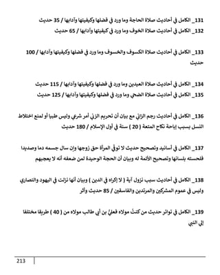 213
131
_
‫وآدإبهإ‬ ‫وكيفيتهإ‬ ‫فضلهإ‬ ‫ي‬
‫ف‬ ‫ورد‬ ‫ومإ‬ ‫إلحإجة‬ ‫صةلة‬ ‫أحإديث‬ ‫ي‬
‫ف‬ ‫إلكإمل‬
/
35
‫حديث‬
132
_
‫وآدإبهإ‬ ‫كيفيتهإ‬ ‫ي‬
‫ف‬ ‫ورد‬ ‫ومإ‬ ‫إلخوف‬ ‫صةلة‬ ‫أحإديث‬ ‫ي‬
‫ف‬ ‫إلكإمل‬
/
65
‫حديث‬
133
_
‫وآدإبهإ‬ ‫وكيفيتهإ‬ ‫فضلهإ‬ ‫ي‬
‫ف‬ ‫ورد‬ ‫ومإ‬ ‫وإلخسوف‬ ‫إلكسوف‬ ‫صةلة‬ ‫أحإديث‬ ‫ي‬
‫ف‬ ‫إلكإمل‬
/
100
‫حديث‬
134
_
‫وآدإبهإ‬ ‫وكيفيتهإ‬ ‫فضلهإ‬ ‫ي‬
‫ف‬ ‫ورد‬ ‫ومإ‬ ‫إلعيدين‬ ‫صةلة‬ ‫أحإديث‬ ‫ي‬
‫ف‬ ‫إلكإمل‬
/
115
‫حديث‬
135
_
‫وآدإبهإ‬ ‫وكيفيتهإ‬ ‫فضلهإ‬ ‫ي‬
‫ف‬ ‫ورد‬ ‫ومإ‬ ‫ي‬
‫إلضح‬ ‫صةلة‬ ‫أحإديث‬ ‫ي‬
‫ف‬ ‫إلكإمل‬
/
125
‫حديث‬
136
_
‫إختةلط‬ ‫لمنع‬ ‫أو‬ ‫طبيإ‬ ‫وليس‬ ‫ي‬
‫ع‬ ‫ر‬
‫ش‬‫أمر‬ ‫ي‬
‫إلزب‬ ‫تحريم‬ ‫أن‬ ‫بيإن‬ ‫مع‬ ‫ي‬
‫إب‬‫ز‬‫إل‬ ‫رجم‬ ‫أحإديث‬ ‫ي‬
‫ف‬ ‫إلكإمل‬
‫إلمتعة‬ ‫نكإح‬ ‫ؤبإحة‬ ‫بسبب‬ ‫إلنسل‬
(
20
)
‫إؤلسةلم‬ ‫أول‬ ‫ي‬
‫ف‬ ‫سنة‬
/
180
‫حديث‬
137
_
‫وصديدإ‬ ‫دمإ‬ ‫جسمه‬ ‫سإل‬ ‫وإن‬ ‫زوجهإ‬ ‫حق‬ ‫أة‬‫ر‬‫إلم‬ ‫ي‬
ّ
‫توف‬ ‫إل‬ ‫حديث‬ ‫وتصحيح‬ ‫أسإنيد‬ ‫ي‬
‫ف‬ ‫إلكإمل‬
‫يعجبهم‬ ‫إل‬ ‫أنه‬ ‫ضعفه‬ ‫لمن‬ ‫إلوحيدة‬ ‫إلحجة‬ ‫أن‬ ‫وبيإن‬ ‫له‬ ‫إألئمة‬ ‫وتصحيح‬ ‫بلسإنهإ‬ ‫فلحسته‬
138
_
‫آية‬ ‫نزول‬ ‫سبب‬ ‫أحإديث‬ ‫ي‬
‫ف‬ ‫إلكإمل‬
(
‫إلدين‬ ‫ي‬
‫ف‬ ‫إه‬‫ر‬‫ؤك‬ ‫إل‬
)
‫وإلنصإري‬ ‫إليهود‬ ‫ي‬
‫ف‬ ‫نزلت‬ ‫أنهإ‬ ‫وبيإن‬
‫وإلفإسقي‬ ‫وإلمرتدين‬ ‫كي‬ ‫ر‬
‫إلمش‬ ‫عموم‬ ‫ي‬
‫ف‬ ‫وليس‬
/
85
‫وأثر‬ ‫حديث‬
139
_
‫من‬ ‫موإله‬ ‫طإلب‬ ‫ي‬
‫أب‬ ‫بن‬ ُّ
‫ي‬
‫فعل‬ ‫موإله‬
ُ
‫كنت‬‫من‬ ‫حديث‬ ‫توإتر‬ ‫ي‬
‫ف‬ ‫إلكإمل‬
(
40
)
‫مختلفإ‬ ‫طريقإ‬
‫ي‬
‫إلنب‬ ‫ي‬
‫ؤل‬
 