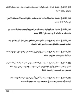 215
147
_
‫إأليدي‬ ‫بقطع‬ ‫وحدود‬ ‫ووعيد‬ ‫وعقوبة‬ ‫وذم‬ ‫تحريم‬ ‫من‬ ‫فيهإ‬ ‫ورد‬ ‫ومإ‬ ‫إلشقة‬ ‫أحإديث‬ ‫ي‬
‫ف‬ ‫إلكإمل‬
‫وإألرجل‬
/
650
‫حديث‬
148
_
‫إؤلجمإع‬ ‫ونقل‬ ‫وإألرجل‬ ‫إأليدي‬ ‫وقطع‬‫مقإدير‬ ‫من‬ ‫فيه‬ ‫ورد‬ ‫ومإ‬ ‫إلشقة‬ ‫حد‬ ‫أحإديث‬ ‫ي‬
‫ف‬ ‫إلكإمل‬
‫ذلك‬ ‫ي‬
‫عل‬
/
140
‫حديث‬
149
_
‫مع‬ ‫وحدود‬ ‫وعقوبة‬ ‫ووعيد‬ ‫وذم‬ ‫تحريم‬ ‫من‬ ‫فيه‬ ‫ورد‬ ‫ومإ‬ ‫لوط‬ ‫قوم‬ ‫عمل‬ ‫أحإديث‬ ‫ي‬
‫ف‬ ‫إلكإمل‬
‫ي‬
‫طب‬ ‫وليس‬ ‫ي‬
‫ع‬ ‫ر‬
‫ش‬‫أمر‬ ‫ذلك‬ ‫تحريم‬ ‫أن‬ ‫بيإن‬
/
100
‫حديث‬
150
_
‫بيإن‬ ‫مع‬ ‫لوط‬ ‫قوم‬ ‫عمل‬ ‫ي‬
‫ف‬ ‫به‬ ‫وإلمفعول‬ ‫إلفإعل‬ ‫إقتلوإ‬ ‫حديث‬ ‫وتصحيح‬ ‫أسإنيد‬ ‫ي‬
‫ف‬ ‫إلكإمل‬
‫وإلحرق‬ ‫وإلقتل‬ ‫إلرجم‬ ‫بي‬ ‫حده‬ ‫ي‬
‫ف‬ ‫وإألئمة‬ ‫إلصحإبة‬ ‫إختةلف‬
151
_
‫حه‬
ّ
‫صح‬ ‫ومن‬ ‫إلبهيمة‬ ‫وإقتلوإ‬ ‫فإقتلوه‬ ‫بهيمة‬ ‫ي‬
‫عل‬ ‫وقع‬ ‫من‬ ‫حديث‬ ‫وتصحيح‬ ‫أسإنيد‬ ‫ي‬
‫ف‬ ‫إلكإمل‬
‫فه‬ ّ‫ضع‬ ‫من‬ ‫حجج‬ ‫عن‬ ‫وإلجوإب‬ ‫إألئمة‬ ‫من‬
152
_
‫تحريف‬ ‫عنه‬ ‫ينفون‬ ‫وله‬
ُ
‫د‬
ُ
‫ع‬ ٍ
‫ف‬
َ
‫ل‬
َ
‫خ‬ ‫كل‬‫من‬ َ
‫لم‬ ِ
‫إلع‬ ‫هذإ‬ ‫يحمل‬ ‫حديث‬ ‫وتصحيح‬ ‫أسإنيد‬ ‫ي‬
‫ف‬ ‫إلكإمل‬
‫إلجإهلي‬ ‫وتأويل‬ ‫إلمبطلي‬ ‫وإنتحإل‬ ‫إلغإلي‬
‫ة‬ ‫ر‬
‫عش‬ ‫ي‬
‫ر‬
‫إثنب‬ ‫من‬
(
12
)
‫ي‬
‫إلنب‬ ‫عن‬ ‫طريقإ‬
‫شدة‬ ‫وبيإن‬
‫ضعيف‬ ‫أنه‬ ‫زعم‬ ‫من‬ ‫تعنت‬
/
‫إلثإلثة‬ ‫إلنسخة‬
153
_
‫ذلك‬ ‫وجد‬ ‫فمن‬ ‫شيطإن‬ ‫صورة‬ ‫ي‬
‫ف‬ ‫ر‬ِ‫دب‬
ُ
‫وت‬ ‫ل‬ِ‫قب‬
ُ
‫ت‬ ‫أة‬‫ر‬‫إلم‬ ‫حديث‬ ‫وتصحيح‬ ‫أسإنيد‬ ‫ي‬
‫ف‬ ‫إلكإمل‬
‫مخإلفيه‬ ‫وجهإلة‬ ‫تعنت‬ ‫وبيإن‬ ‫تصحيحه‬ ‫ي‬
‫ف‬ ‫مسلم‬ ‫إؤلمإم‬ ‫ونضة‬ ‫أته‬‫ر‬‫إم‬ ‫فليأت‬
 