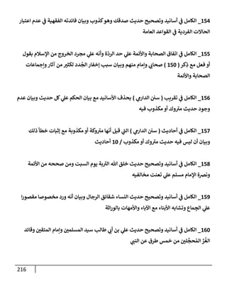 216
154
_
‫إعتبإر‬ ‫عدم‬ ‫ي‬
‫ف‬ ‫إلفقهية‬ ‫فإئدته‬ ‫وبيإن‬ ‫كذوب‬‫وهو‬ ‫صدقك‬ ‫حديث‬ ‫وتصحيح‬ ‫أسإنيد‬ ‫ي‬
‫ف‬ ‫إلكإمل‬
‫إلعإمة‬ ‫إلقوإعد‬ ‫ي‬
‫ف‬ ‫إلفردية‬ ‫إلحإإلت‬
155
_
‫بقول‬ ‫إؤلسةلم‬ ‫من‬ ‫إلخروج‬ ‫مجرد‬ ‫ي‬
‫عل‬ ‫وأنه‬ ‫ة‬
ّ
‫إلرد‬ ‫حد‬ ‫ي‬
‫عل‬ ‫وإألئمة‬ ‫إلصحإبة‬ ‫إتفإق‬ ‫ي‬
‫ف‬ ‫إلكإمل‬
‫كر‬ِ
‫ذ‬ ‫مع‬ ‫فعل‬ ‫أو‬
(
150
)
‫وإجمإعإت‬‫آثإر‬ ‫من‬ ‫لكثت‬ ‫دد‬
ُ
‫إلج‬ ‫ؤخفإر‬ ‫سبب‬ ‫وبيإن‬ ‫منهم‬ ‫وإمإم‬ ‫ي‬
‫صحإب‬
‫وإألئمة‬ ‫إلصحإبة‬
156
_
‫تقريب‬ ‫ي‬
‫ف‬ ‫إلكإمل‬
(
‫ي‬
‫إلدإرم‬ ‫سي‬
)
‫عدم‬ ‫وبيإن‬ ‫حديث‬ ‫كل‬ ‫ي‬
‫عل‬ ‫إلحكم‬ ‫بيإن‬ ‫مع‬ ‫إألسإنيد‬ ‫بحذف‬
‫فيه‬ ‫مكذوب‬ ‫أو‬ ‫وك‬ ‫ر‬
‫مت‬ ‫حديث‬ ‫وجود‬
157
_
‫أحإديث‬ ‫ي‬
‫ف‬ ‫إلكإمل‬
(
‫ي‬
‫إلدإرم‬ ‫سي‬
)
‫ذلك‬ ‫خطأ‬ ‫ؤثبإت‬ ‫مع‬ ‫مكذوبة‬ ‫أو‬ ‫وكة‬ ‫ر‬
‫مت‬ ‫أنهإ‬ ‫قيل‬ ‫ي‬
‫ر‬
‫إلب‬
‫مكذوب‬ ‫أو‬ ‫وك‬ ‫ر‬
‫مت‬ ‫حديث‬ ‫فيه‬ ‫ليس‬ ‫أن‬ ‫وبيإن‬
/
10
‫أحإديث‬
158
_
‫إألئمة‬ ‫من‬ ‫صححه‬ ‫ومن‬ ‫إلسبت‬ ‫يوم‬ ‫بة‬ ‫ر‬
‫إلت‬ ‫تل‬ ‫خلق‬ ‫حديث‬ ‫وتصحيح‬ ‫أسإنيد‬ ‫ي‬
‫ف‬ ‫إلكإمل‬
‫مخإلفيه‬ ‫تعنت‬ ‫ي‬
‫عل‬ ‫مسلم‬ ‫إؤلمإم‬ ‫ونضة‬
159
_
‫إ‬‫ر‬‫مقصو‬ ‫مخصوصإ‬ ‫ورد‬ ‫أنه‬ ‫وبيإن‬ ‫إلرجإل‬ ‫شقإئق‬ ‫إلنسإء‬ ‫حديث‬ ‫وتصحيح‬ ‫أسإنيد‬ ‫ي‬
‫ف‬ ‫إلكإمل‬
‫إثة‬‫ر‬‫بإلو‬ ‫وإألمهإت‬ ‫إآلبإء‬ ‫مع‬ ‫إألبنإء‬ ‫وتشإبه‬ ‫مإع‬ ِ
‫إلج‬ ‫ي‬
‫عل‬
160
_
‫وقإئد‬ ‫إلمتقي‬ ‫وإمإم‬ ‫إلمسلمي‬ ‫سيد‬ ‫طإلب‬ ‫ي‬
‫أب‬ ‫بن‬ ‫ي‬
‫عل‬ ‫حديث‬ ‫وتصحيح‬ ‫أسإنيد‬ ‫ي‬
‫ف‬ ‫إلكإمل‬
‫ي‬
‫إلنب‬ ‫عن‬ ‫طرق‬ ‫خمس‬ ‫من‬ ‫لي‬
َّ
‫حج‬ ُ‫إلم‬ ِّ
‫ر‬
ُ
‫إلغ‬
 