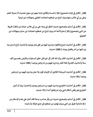 220
180
_
‫تصحيح‬ ‫ؤثبإت‬ ‫ي‬
‫ف‬ ‫إلكإمل‬
(
35
)
‫إلعلم‬ ‫مدينة‬ ‫أنإ‬ ‫لحديث‬ ‫معي‬ ‫إبن‬ ‫منهم‬ ‫ؤمإمإ‬ ‫وثةلثي‬ ‫خمسة‬
‫تيمية‬ ‫إبن‬ ‫وجهإإلت‬ ‫ي‬
‫إلعقيل‬ ‫لتعنتإت‬ ‫ضعفوه‬ ‫من‬ ‫إتبإع‬ ‫وبيإن‬ ‫بإبهإ‬ ‫طإلب‬ ‫ي‬
‫أب‬ ‫بن‬ ‫ي‬
‫وعل‬
181
_
‫من‬ ‫عبإدة‬ ‫طإلب‬ ‫ي‬
‫أب‬ ‫بن‬ ‫ي‬
‫عل‬ ‫وجه‬ ‫ي‬
‫ؤل‬ ‫إلنظر‬ ‫حديث‬ ‫وتصحيح‬ ‫أسإنيد‬ ‫ي‬
‫ف‬ ‫إلكإمل‬
(
20
)
‫طريقإ‬
‫وتصحيح‬ ‫ي‬
‫إلنب‬ ‫عن‬
(
10
)
‫إبن‬ ‫وجهإإلت‬ ‫حبإن‬ ‫إبن‬ ‫لتعنتإت‬ ‫فوه‬ ّ‫ضع‬ ‫من‬ ‫إتبإع‬ ‫وبيإن‬ ‫له‬ ‫أئمة‬ ‫ة‬ ‫ر‬
‫عش‬
‫إلجوزي‬
182
_
‫ومإ‬ ‫إلسي‬ ‫إتبإع‬ ‫وأحإديث‬ ‫ووعيد‬ ‫وذم‬ ‫ي‬
‫نه‬ ‫من‬ ‫فيهإ‬ ‫ورد‬ ‫ومإ‬ ‫وإألهوإء‬ ‫إلبدع‬ ‫أحإديث‬ ‫ي‬
‫ف‬ ‫إلكإمل‬
‫ووعد‬ ‫وفضل‬‫أمر‬ ‫من‬ ‫فيهإ‬ ‫ورد‬
/
1300
‫حديث‬
183
_
‫ألف‬ ‫بخمسي‬ ‫وإألرض‬ ‫إلسمإوإت‬ ‫خلق‬ ‫قبل‬ ‫ئ‬ ‫ر‬
‫ش‬ ‫كل‬‫ر‬
ّ
‫قد‬ ‫تل‬ ‫وأن‬‫ر‬
َ
‫د‬
َ
‫إلق‬ ‫أحإديث‬ ‫ي‬
‫ف‬ ‫إلكإمل‬
‫ووعيد‬ ‫ولعن‬ ‫ذم‬ ‫من‬ ‫فيهم‬ ‫ورد‬ ‫ومإ‬‫إلقدر‬ ‫نفإة‬ ‫إلقدرية‬ ‫وأحإديث‬ ‫سنة‬
/
390
‫حديث‬
184
_
‫ولعن‬ ‫ذم‬ ‫من‬ ‫فيهم‬ ‫ورد‬ ‫ومإ‬ ‫عمل‬ ‫بةل‬ ‫قول‬ ‫إؤليمإن‬ ‫أن‬ ‫إلقإئلي‬ ‫إلمرجئة‬ ‫أحإديث‬ ‫ي‬
‫ف‬ ‫إلكإمل‬
‫ووعيد‬
/
30
‫حديث‬
185
_
‫أصل‬ ‫أن‬ ‫بيإن‬ ‫وأحإديث‬ ‫ووعيد‬ ‫ولعن‬ ‫ذم‬ ‫من‬ ‫فيهم‬ ‫ورد‬ ‫ومإ‬ ‫إلخوإرج‬ ‫أحإديث‬ ‫ي‬
‫ف‬ ‫إلكإمل‬
‫أحدإ‬ ‫يقتلوإ‬ ‫لم‬ ‫وإن‬ ‫ي‬
‫إلنب‬ ‫أحكإم‬ ‫رفض‬ ‫هو‬ ‫إلخوإرج‬
/
75
‫حديث‬
186
_
‫من‬ ‫إؤلسةلم‬ ‫هدم‬ ‫ي‬
‫عل‬ ‫أعإن‬ ‫فقد‬ ‫بدعة‬ ‫صإحب‬ ‫ر‬
ّ
‫وق‬ ‫من‬ ‫حديث‬ ‫وتصحيح‬ ‫أسإنيد‬ ‫ي‬
‫ف‬ ‫إلكإمل‬
(
8
)
‫وأسإنيده‬ ‫طرقه‬ ‫جمع‬ ‫ي‬
‫ف‬ ‫فوه‬ ّ‫ضع‬ ‫من‬ ‫تهإون‬ ‫وبيإن‬ ‫ي‬
‫إلنب‬ ‫عن‬ ‫طرق‬ ‫ثمإنية‬
 