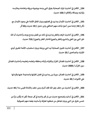 222
194
_
‫ومةلبسه‬ ‫ونخإمته‬ ‫وريقه‬ ‫ووضوئه‬ ‫ودمه‬ ‫ي‬
‫إلنب‬ ‫ق‬ َ
‫ر‬ َ‫بع‬ ‫إلصحإبة‬ ‫ك‬ّ
‫تت‬ ‫أحإديث‬ ‫ي‬
‫ف‬ ‫إلكإمل‬
‫وأظإفره‬ ‫وبصإقه‬ ‫وأوإنيه‬
/
100
‫حديث‬
195
_
‫مع‬ ‫إألبدإل‬ ‫وجود‬ ‫ي‬
‫عل‬ ‫إألئمة‬ ‫إتفإق‬ ‫وبيإن‬ ‫فضلهم‬ ‫ي‬
‫ف‬ ‫ورد‬ ‫ومإ‬ ‫إألبدإل‬ ‫أحإديث‬ ‫ي‬
‫ف‬ ‫إلكإمل‬
‫كر‬ِ
‫ذ‬
(
40
)
‫حنبل‬ ‫وإبن‬ ‫ي‬
‫إلشإفع‬ ‫منهم‬ ‫بذلك‬ ‫آمنوإ‬ ‫ممن‬ ‫ؤمإمإ‬
/
20
‫و‬ ‫حديث‬
60
‫أثر‬
196
_
‫تل‬ ‫أن‬ ‫وأحإديث‬ ‫ووعد‬ ‫ومدح‬ ‫فضل‬ ‫من‬ ‫ذلك‬ ‫ي‬
‫ف‬ ‫ورد‬ ‫ومإ‬‫وإلفقر‬ ‫إلزهد‬ ‫أحإديث‬ ‫ي‬
‫ف‬ ‫إلكإمل‬
‫وإلجوع‬‫إلفقر‬ ‫فإختإر‬ ‫وإلجوع‬‫وإلفقر‬ ‫وإلشبع‬ ‫ي‬
‫إلغب‬ ‫بي‬ ‫ي‬
‫إلنب‬ ّ
‫خت‬
/
750
‫حديث‬
197
_
‫أيدي‬ ‫لتقبيل‬ ‫إألئمة‬ ‫إستحبإب‬ ‫وبيإن‬ ‫جله‬ِ
‫ور‬ ‫ي‬
‫إلنب‬ ‫ليد‬ ‫إلصحإبة‬ ‫تقبيل‬ ‫أحإديث‬ ‫ي‬
‫ف‬ ‫إلكإمل‬
‫وإلصإلحي‬ ‫إألوليإء‬
/
20
‫حديث‬
198
_
‫فضإئل‬ ‫وأحإديث‬ ‫وتعليمه‬ ‫وتعلمه‬ ‫وحفظه‬ ‫وآيإته‬ ‫وتةلوته‬ ‫إلقرآن‬ ‫فضإئل‬ ‫أحإديث‬ ‫ي‬
‫ف‬ ‫إلكإمل‬
‫إلقرآن‬ ‫سور‬
/
2000
‫حديث‬
199
_
‫إءتهإ‬‫ر‬‫وق‬ ‫عليهإ‬ ‫وإلمدإومة‬ ‫تةلوتهإ‬ ‫فضل‬ ‫ي‬
‫ف‬ ‫ورد‬ ‫ومإ‬ ‫يس‬ ‫سورة‬ ‫فضإئل‬ ‫أحإديث‬ ‫ي‬
‫ف‬ ‫إلكإمل‬
‫إألموإت‬ ‫ي‬
‫عل‬
/
40
‫حديث‬
200
_
‫منإ‬ ‫فليس‬ ‫بإألمإنة‬ ‫حلف‬ ‫ومن‬ ‫ك‬ ‫ر‬
‫أش‬ ‫فقد‬ ‫تل‬ ‫بغت‬ ‫حلف‬ ‫من‬ ‫أحإديث‬ ‫ي‬
‫ف‬ ‫إلكإمل‬
/
40
‫حديث‬
201
_
‫من‬
ً
‫إ‬ّ
‫ر‬
َ
‫ب‬ ‫ب‬ِ‫ت‬
ُ
‫وك‬ ‫له‬ ‫ر‬ ِ
‫ف‬
ُ
‫غ‬ ‫جمعة‬ ‫كل‬ ‫ي‬
‫ف‬ ‫وإلديه‬‫قت‬ ‫إر‬‫ز‬ ‫من‬ ‫حديث‬ ‫وتصحيح‬ ‫أسإنيد‬ ‫ي‬
‫ف‬ ‫إلكإمل‬
‫للصوفية‬ ‫منهم‬ ‫بغضإ‬ ‫وأسإنيده‬ ‫لطرقه‬ ‫فوه‬ ّ‫ضع‬ ‫من‬ ‫تجإهل‬ ‫وبيإن‬ ‫ي‬
‫إلنب‬ ‫عن‬ ‫طرق‬ ‫خمس‬
 
