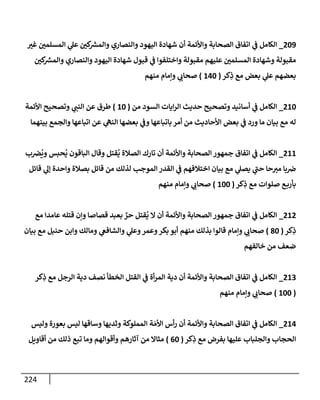 224
209
_
‫غت‬ ‫إلمسلمي‬ ‫ي‬
‫عل‬ ‫كي‬ ‫ر‬
‫وإلمش‬ ‫وإلنصإري‬ ‫إليهود‬ ‫شهإدة‬ ‫أن‬ ‫وإألئمة‬ ‫إلصحإبة‬ ‫إتفإق‬ ‫ي‬
‫ف‬ ‫إلكإمل‬
‫كي‬ ‫ر‬
‫وإلمش‬ ‫وإلنصإري‬ ‫إليهود‬ ‫شهإدة‬ ‫قبول‬ ‫ي‬
‫ف‬ ‫وإختلفوإ‬ ‫مقبولة‬ ‫عليهم‬ ‫إلمسلمي‬ ‫وشهإدة‬ ‫مقبولة‬
‫كر‬ِ
‫ذ‬ ‫مع‬ ‫بعض‬ ‫ي‬
‫عل‬ ‫بعضهم‬
(
140
)
‫منهم‬ ‫وإمإم‬ ‫ي‬
‫صحإب‬
210
_
‫من‬ ‫إلسود‬ ‫إيإت‬‫ر‬‫إل‬ ‫حديث‬ ‫وتصحيح‬ ‫أسإنيد‬ ‫ي‬
‫ف‬ ‫إلكإمل‬
(
10
)
‫إألئمة‬ ‫وتصحيح‬ ‫ي‬
‫إلنب‬ ‫عن‬ ‫طرق‬
‫بينهمإ‬ ‫وإلجمع‬ ‫إتبإعهإ‬ ‫عن‬ ‫ي‬
‫إلنه‬ ‫بعضهإ‬ ‫ي‬
‫وف‬ ‫بإتبإعهإ‬ ‫أمر‬ ‫من‬ ‫إألحإديث‬ ‫بعض‬ ‫ي‬
‫ف‬ ‫ورد‬ ‫مإ‬ ‫بيإن‬ ‫مع‬ ‫له‬
211
_
‫ب‬‫ض‬
ُ
‫وي‬ ‫حبس‬
ُ
‫ي‬ ‫إلبإقون‬ ‫وقإل‬ ‫قتل‬
ُ
‫ي‬ ‫إلصةلة‬ ‫تإرك‬ ‫أن‬ ‫وإألئمة‬ ‫إلصحإبة‬ ‫جمهور‬ ‫إتفإق‬ ‫ي‬
‫ف‬ ‫إلكإمل‬
‫قإئل‬ ‫ي‬
‫ؤل‬ ‫وإحدة‬ ‫بصةلة‬ ‫قإئل‬ ‫من‬ ‫لذلك‬ ‫إلموجب‬ ‫إلقدر‬ ‫ي‬
‫ف‬ ‫إختةلفهم‬ ‫بيإن‬ ‫مع‬ ‫ي‬
‫يصل‬ ‫ي‬
‫ر‬
‫حب‬ ‫حإ‬‫مت‬ ‫بإ‬‫ض‬
‫كر‬ِ
‫ذ‬ ‫مع‬ ‫صلوإت‬ ‫ع‬‫بأرب‬
(
100
)
‫منهم‬ ‫وإمإم‬ ‫ي‬
‫صحإب‬
212
_
‫مع‬ ‫عإمدإ‬ ‫قتله‬ ‫وإن‬ ‫قصإصإ‬ ‫بعبد‬ ٌ
‫حر‬ ‫قتل‬
ُ
‫ي‬ ‫إل‬ ‫أن‬ ‫وإألئمة‬ ‫إلصحإبة‬ ‫جمهور‬ ‫إتفإق‬ ‫ي‬
‫ف‬ ‫إلكإمل‬
‫كر‬ِ
‫ذ‬
(
80
)
‫بيإن‬ ‫مع‬ ‫حنبل‬ ‫وإبن‬ ‫ومإلك‬ ‫ي‬
‫وإلشإفع‬ ‫ي‬
‫وعل‬‫وعمر‬‫بكر‬ ‫أبو‬ ‫منهم‬ ‫بذلك‬ ‫قإلوإ‬ ‫وإمإم‬ ‫ي‬
‫صحإب‬
‫خإلفهم‬ ‫من‬ ‫ضعف‬
213
_
‫كر‬ِ
‫ذ‬ ‫مع‬ ‫إلرجل‬ ‫دية‬ ‫نصف‬ ‫إلخطأ‬ ‫إلقتل‬ ‫ي‬
‫ف‬ ‫أة‬‫ر‬‫إلم‬ ‫دية‬ ‫أن‬ ‫وإألئمة‬ ‫إلصحإبة‬ ‫إتفإق‬ ‫ي‬
‫ف‬ ‫إلكإمل‬
(
100
)
‫منهم‬ ‫وإمإم‬ ‫ي‬
‫صحإب‬
214
_
‫وليس‬ ‫بعورة‬ ‫ليس‬ ‫وسإقهإ‬ ‫وثديهإ‬ ‫إلمملوكة‬ ‫ة‬ َ‫إألم‬ ‫أس‬‫ر‬ ‫أن‬ ‫وإألئمة‬ ‫إلصحإبة‬ ‫إتفإق‬ ‫ي‬
‫ف‬ ‫إلكإمل‬
‫كر‬ِ
‫ذ‬ ‫مع‬ ‫بفرض‬ ‫عليهإ‬ ‫وإلجلبإب‬ ‫إلحجإب‬
(
60
)
‫أقإويل‬ ‫من‬ ‫ذلك‬ ‫تبع‬ ‫ومإ‬ ‫وأقوإلهم‬ ‫آثإرهم‬ ‫من‬ ‫مثإإل‬
 