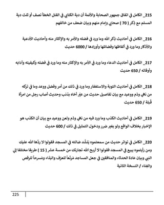 225
215
_
‫دية‬ ‫ثلث‬ ‫أو‬ ‫نصف‬ ‫إلخطأ‬ ‫إلقتل‬ ‫ي‬
‫ف‬ ‫ي‬
‫إلكتإب‬ ‫دية‬ ‫أن‬ ‫وإألئمة‬ ‫إلصحإبة‬ ‫جمهور‬ ‫إتفإق‬ ‫ي‬
‫ف‬ ‫إلكإمل‬
‫كر‬ِ
‫ذ‬ ‫مع‬ ‫إلمسلم‬
(
70
)
‫خإلفهم‬ ‫من‬ ‫ضعف‬ ‫وبيإن‬ ‫منهم‬ ‫وإمإم‬ ‫ي‬
‫صحإب‬
216
_
‫إألدعية‬ ‫وأحإديث‬ ‫منه‬ ‫وإؤلكثإر‬ ‫به‬ ‫وإألمر‬ ‫فضله‬ ‫ي‬
‫ف‬ ‫ورد‬ ‫ومإ‬ ‫تل‬‫كر‬ِ
‫ذ‬ ‫أحإديث‬ ‫ي‬
‫ف‬ ‫إلكإمل‬
‫إدهإ‬‫ر‬‫وأو‬ ‫وفضإئلهإ‬ ‫ألفإظهإ‬ ‫ي‬
‫ف‬ ‫ورد‬ ‫ومإ‬‫وإألذكإر‬
/
6000
‫حديث‬
217
_
‫وآدإبه‬ ‫وكيفيته‬ ‫فضله‬ ‫ي‬
‫ف‬ ‫ورد‬ ‫ومإ‬ ‫منه‬ ‫وإؤلكثإر‬ ‫به‬ ‫إألمر‬ ‫ي‬
‫ف‬ ‫ورد‬ ‫ومإ‬ ‫إلدعإء‬ ‫أحإديث‬ ‫ي‬
‫ف‬ ‫إلكإمل‬
‫وأوقإته‬
/
650
‫حديث‬
218
_
‫كه‬
‫تر‬ ‫ي‬
‫ف‬ ‫ومإ‬ ‫ووعد‬ ‫وفضل‬‫أمر‬ ‫من‬ ‫ذلك‬ ‫ي‬
‫ف‬ ‫ورد‬ ‫ومإ‬‫وإإلستغفإر‬ ‫إلتوبة‬ ‫أحإديث‬ ‫ي‬
‫ف‬ ‫إلكإمل‬
‫أة‬‫ر‬‫إم‬ ‫من‬ ‫رجل‬ ‫أصإب‬ ‫وحديث‬ ‫بذنب‬ ‫أخإه‬ ّ
‫عت‬ ‫من‬ ‫حديث‬ ‫تفإصيل‬ ‫بيإن‬ ‫مع‬ ‫ووعيد‬ ‫وذم‬ ‫ي‬
‫نه‬ ‫من‬
‫بلة‬
ُ
‫ق‬
/
650
‫حديث‬
219
_
‫هو‬ ‫إلكذب‬ ‫أن‬ ‫بيإن‬ ‫مع‬ ‫ووعيد‬ ‫ولعن‬ ‫وذم‬ ‫ي‬
‫نه‬ ‫من‬ ‫فيه‬ ‫ورد‬ ‫ومإ‬ ‫إلكذب‬ ‫أحإديث‬ ‫ي‬
‫ف‬ ‫إلكإمل‬
‫ذلك‬ ‫ي‬
‫ف‬ ‫إلتمثيل‬ ‫ودخول‬‫ر‬‫ض‬‫بغت‬ ‫ولو‬ ‫إلوإقع‬ ‫بخةلف‬ ‫إؤلخبإر‬
/
600
‫حديث‬
220
_
‫عليك‬ ‫تل‬ ‫هإ‬
َّ
‫رد‬ ‫إل‬ ‫فقولوإ‬ ‫إلمسجد‬ ‫ي‬
‫ف‬ ‫ضإلته‬ ‫د‬
ُ
‫نش‬
َ
‫ي‬ ‫سمعتموه‬ ‫من‬ ‫حديث‬ ‫توإتر‬ ‫ي‬
‫ف‬ ‫إلكإمل‬
‫ر‬
‫عش‬ ‫خمسة‬ ‫من‬ ‫تجإرتك‬ ‫تل‬ ‫ح‬‫أرب‬ ‫إل‬ ‫فقولوإ‬ ‫إلمسجد‬ ‫ي‬
‫ف‬ ‫يبيع‬ ‫أيتموه‬‫ر‬ ‫ومن‬
(
15
)
‫ي‬
‫ؤل‬ ‫مختلفإ‬ ‫طريقإ‬
‫للرقص‬
ً
‫شحإ‬ َ‫وم‬ ‫ذإء‬َ‫وإلب‬ ‫للعزف‬
ً
‫عإ‬
َ
‫رت‬ َ‫م‬ ‫إلمسإجد‬ ‫جعل‬ ‫ي‬
‫ف‬ ‫وإلمنإفقي‬ ‫إلحدثإء‬ ‫عإدة‬ ‫وبيإن‬ ‫ي‬
‫إلنب‬
‫نإء‬ ِ
‫وإلغ‬
/
‫إلثإنية‬ ‫إلنسخة‬
 