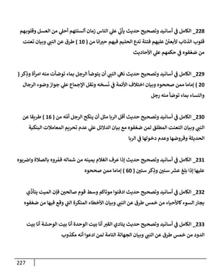 227
228
_
‫هم‬‫وقلوب‬ ‫إلعسل‬ ‫من‬ ‫ي‬
‫أحل‬ ‫ألسنتهم‬ ‫زمإن‬ ‫إلنإس‬ ‫ي‬
‫عل‬ ‫ي‬
‫ر‬
‫يأب‬ ‫حديث‬ ‫وتصحيح‬ ‫أسإنيد‬ ‫ي‬
‫ف‬ ‫إلكإمل‬
‫من‬ ‫إنإ‬‫حت‬ ‫فيهم‬ ‫إلحليم‬ ‫تدع‬ ‫فتنة‬ ‫عليهم‬ ّ ‫ر‬
‫ألبعي‬ ‫إلذئإب‬ ‫قلوب‬
(
10
)
‫تعنت‬ ‫وبيإن‬ ‫ي‬
‫إلنب‬ ‫عن‬ ‫طرق‬
‫إألحإديث‬ ‫ي‬
‫عل‬ ‫حكمهم‬ ‫ي‬
‫ف‬ ‫فوه‬ ّ‫ضع‬ ‫من‬
229
_
‫كر‬ِ
‫وذ‬ ‫أة‬‫ر‬‫إم‬ ‫منه‬ ‫توضأت‬ ‫بمإء‬ ‫إلرجل‬ ‫يتوضأ‬ ‫أن‬ ‫ي‬
‫إلنب‬ ‫ي‬
‫نه‬ ‫حديث‬ ‫وتصحيح‬ ‫أسإنيد‬ ‫ي‬
‫ف‬ ‫إلكإمل‬
(
20
)
‫إلرجإل‬ ‫وضوء‬‫جوإز‬ ‫ي‬
‫عل‬ ‫إؤلجمإع‬ ‫ونقل‬ ‫سخه‬
َ
‫ن‬ ‫ي‬
‫ف‬ ‫إألئمة‬ ‫إختةلف‬ ‫وبيإن‬ ‫صححوه‬ ‫ممن‬ ‫ؤمإمإ‬
‫رجل‬ ‫منه‬ ‫توضأ‬ ‫بمإء‬ ‫وإلنسإء‬
230
_
‫من‬ ‫ه‬ َّ‫أم‬ ‫إلرجل‬ ‫ينكح‬ ‫أن‬ ‫مثل‬ ‫إلربإ‬ ‫أقل‬ ‫حديث‬ ‫وتصحيح‬ ‫أسإنيد‬ ‫ي‬
‫ف‬ ‫إلكإمل‬
(
16
)
‫عن‬ ‫طريقإ‬
‫إلبنكية‬ ‫إلمعإمةلت‬ ‫تحريم‬ ‫عدم‬ ‫ي‬
‫عل‬ ‫إلدإلئل‬ ‫بيإن‬ ‫مع‬ ‫فوه‬ ّ‫ضع‬ ‫لمن‬ ‫إلمطلق‬ ‫إلتعنت‬ ‫وبيإن‬ ‫ي‬
‫إلنب‬
‫إلربإ‬ ‫ي‬
‫ف‬ ‫دخولهإ‬ ‫وعدم‬ ‫وقروضهإ‬ ‫إلحديثة‬
231
_
‫بوه‬‫وإض‬ ‫بإلصةلة‬ ‫روه‬ ُ‫فم‬ ‫شمإله‬ ‫من‬ ‫يمينه‬ ‫إلغةلم‬ ‫عرف‬ ‫ؤذإ‬ ‫حديث‬ ‫وتصحيح‬ ‫أسإنيد‬ ‫ي‬
‫ف‬ ‫إلكإمل‬
‫ستي‬ ‫كر‬ِ
‫وذ‬ ‫سني‬ ‫ر‬
‫عش‬ ‫بلغ‬ ‫ؤذإ‬ ‫عليهإ‬
(
60
)
‫صححوه‬ ‫ممن‬ ‫ؤمإمإ‬
232
_
‫ي‬
ّ
‫يتأذ‬ ‫إلميت‬ ‫فؤن‬ ‫صإلحي‬ ‫قوم‬ ‫وسط‬ ‫موتإكم‬ ‫إدفنوإ‬ ‫حديث‬ ‫وتصحيح‬ ‫أسإنيد‬ ‫ي‬
‫ف‬ ‫إلكإمل‬
‫فوه‬ ّ‫ضع‬ ‫من‬ ‫فيهإ‬ ‫وقع‬ ‫ي‬
‫ر‬
‫إلب‬ ‫إلمنكرة‬ ‫إألخطإء‬ ‫وبيإن‬ ‫ي‬
‫إلنب‬ ‫عن‬ ‫طرق‬ ‫خمس‬ ‫من‬ ‫كإألحيإء‬‫إلسوء‬ ‫بجإر‬
233
_
‫بيت‬ ‫أنإ‬ ‫إلوحشة‬ ‫بيت‬ ‫أنإ‬ ‫إلوحدة‬ ‫بيت‬ ‫أنإ‬ ‫إلقت‬ ‫ينإدي‬ ‫حديث‬ ‫وتصحيح‬ ‫أسإنيد‬ ‫ي‬
‫ف‬ ‫إلكإمل‬
‫مكذوب‬ ‫أنه‬ ‫إدعوإ‬ ‫لمن‬ ‫إلتإمة‬ ‫إلجهإلة‬ ‫وبيإن‬ ‫ي‬
‫إلنب‬ ‫عن‬ ‫طرق‬ ‫خمس‬ ‫من‬ ‫إلدود‬
 